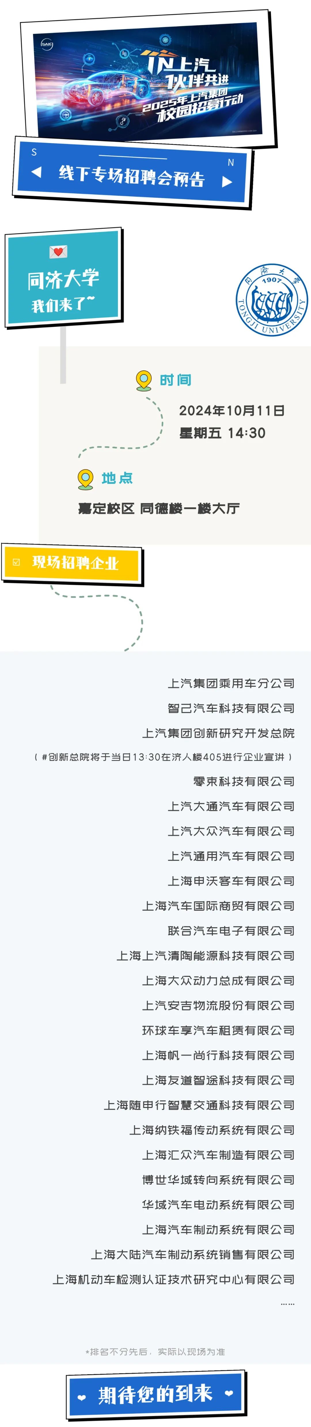 <p>GAIC</p>
<p>N上汽<br/>1火1伴共进<br/>2025年上汽团</p>
<p>交园招哲募动</p>
<p>(</p>
<p>线下专场招聘会预告</p>
<p>N</p>
<p>同济大学</p>
<p>我们来了</p>
<p>隔<br/>大<br/>日<br/>190><br/> <br/>TO<br/> <br/>UEBD<br/>TY</p>
<p>8</p>
<p>时间</p>
<p>2024年10月11日<br/>星期五14:30</p>
<p>地点</p>
<p>嘉定校区同德楼一楼大厅</p>
<p>现场招聘企业</p>
<p>上汽集团乘用车分公司<br/>智己汽车科技有限公司</p>
<p>上汽集团创新研究开发总院</p>
<p>(#创新总院将于当日13:30在济人楼405进行企业宣讲)</p>
<p>零束科技有限公司<br/>上汽大通汽车有限公司<br/>上汽大众汽车有限公司<br/>上汽通用汽车有限公司<br/>上海申沃客车有限公司<br/>上海汽车国际商贸有限公司</p>
<p>联合汽车电子有限公司</p>
<p>上海上汽清陶能源科技有限公司</p>
<p>上海大众动力总成有限公司<br/>上汽安吉物流股份有限公司<br/>环球车享汽车租赁有限公司<br/>上海帆一尚行科技有限公司<br/>上海友道智途科技有限公司</p>
<p>上海随申行智慧交通科技有限公司</p>
<p>上海纳铁福传动系统有限公司</p>
<p>上海汇众汽车制造有限公司<br/>博世华域转向系统有限公司<br/>华域汽车电动系统有限公司<br/>上海汽车制动系统有限公司</p>
<p>上海大陆汽车制动系统销售有限公司</p>
<p>上海机动车检测认证技术研究中心有限公司</p>
<p>*排名不分先后，实际以现场为准<br/>期待您的到来</p>
