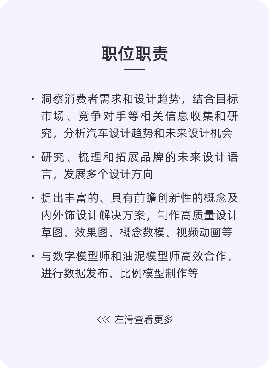 <p>职位职责</p>
<p>.洞察消费者需求和设计趋势，结合目标<br/>市场、竞争对手等相关信息收集和研<br/>究，分析汽车设计趋势和未来设计机会<br/>.研究、梳理和拓展品牌的未来设计语<br/>言，发展多个设计方向</p>
<p>提出丰富的、具有前瞻创新性的概念及<br/>内外饰设计解决方案，制作高质量设计<br/>草图、效果图、概念数模、视频动画等<br/>.与数字模型师和油泥模型师高效合作，<br/>进行数据发布、比例模型制作等</p>
<p><左滑查看更多</p>
