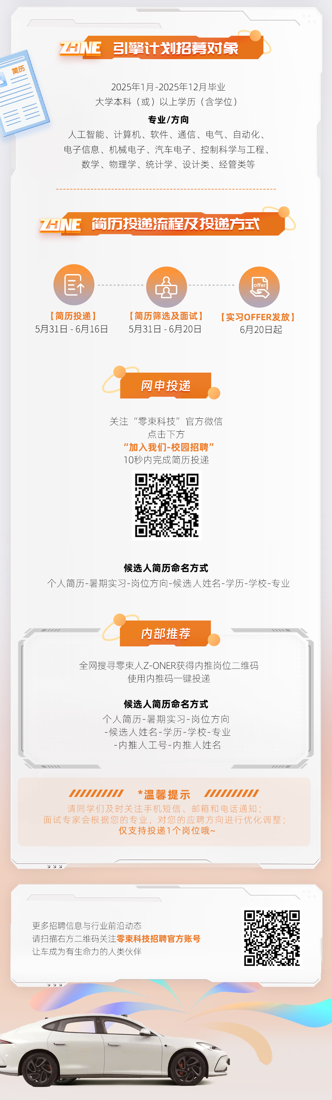 <p>简历</p>
<p>7HNE 引擎计划招募对象</p>
<p>2025年1月-2025年12月毕业</p>
<p>大学本科(或)以上学历(含学位)</p>
<p>专业/方向</p>
<p>人工智能、计算机、软件、通信、电气、自动化、<br/>电子信息、机械电子、汽车电子、控制科学与工程、</p>
<p>数学、物理学、统计学、设计类、经管类等</p>
<p>HNE简历投递流程及投递方式</p>
<p>[简历投递]<br/>5月31日-6月16日</p>
<p>[简历筛选及面试]<br/>5月31日-6月20日</p>
<p>[实习OFFER发放]</p>
<p>6月20日起</p>
<p>网申投递</p>
<p>关注“零束科技”官方微信</p>
<p>点击下方</p>
<p>"加入我们-校园招聘”<br/>10秒内完成简历投递</p>
<p>候选人简历命名方式</p>
<p>个人简历-暑期实习-岗位方向-候选人姓名-学历-学校-专业</p>
<p>内部推荐</p>
<p>全网搜寻零束人Z-ONER获得内推岗位二维码</p>
<p>使用内推码一键投递</p>
<p>候选人简历命名方式</p>
<p>个人简历-暑期实习-岗位方向<br/>-候选人姓名-学历-学校-专业<br/>-内推人工号-内推人姓名</p>
<p>UUUUUUL<br/>*温馨提示</p>
<p>请同学们及时关注手机短信、邮箱和电话通知;</p>
<p>面试专家会根据您的专业，对您的应聘方向进行优化调整;</p>
<p>仅支持投递1个岗位哦~</p>
<p>22</p>
<p>更多招聘信息与行业前沿动态</p>
<p>请扫描右方二维码关注零束科技招聘官方账号<br/>让车成为有生命力的人类伙伴</p>
