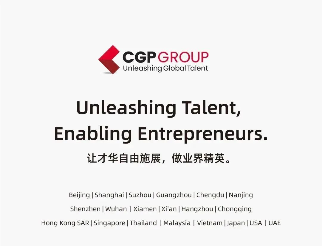CGPGROUP\\nUnleashing Global Talent\\nUnleashing Talent,\\nEnabling Entrepreneurs.\\n让才华自由施展，做业界精英。\\nBeijing|Shanghai|Suzhou|Guangzhou|Chengdu|Nanjing\\nShenzhen|Wuhan |Xiamen|Xi\'an| Hangzhou| Chongqing\\nHong Kong SAR| Singapore|Thailand | Malaysia |Vietnam |Japan|USA| UAE\\n