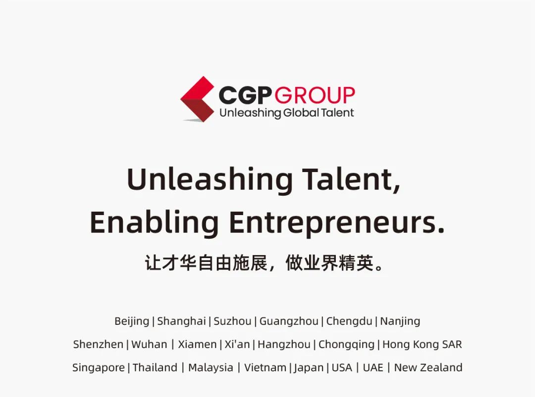 <p>CGPGROUP<br/>Unleashing Global Talent</p>
<p>Unleashing Talent,<br/>Enabling Entrepreneurs.<br/>让才华自由施展，做业界精英。</p>
<p>Beijing|Shanghai|Suzhou|Guangzhou|Chengdu|Nanjing</p>
<p>Shenzhen| Wuhan |Xiamen|Xi\'an| Hangzhou| Chongqing| Hong Kong SAR<br/>Singapore|Thailand |Malaysia |Vietnam|Japan|USA| UAE |New Zealand</p>
