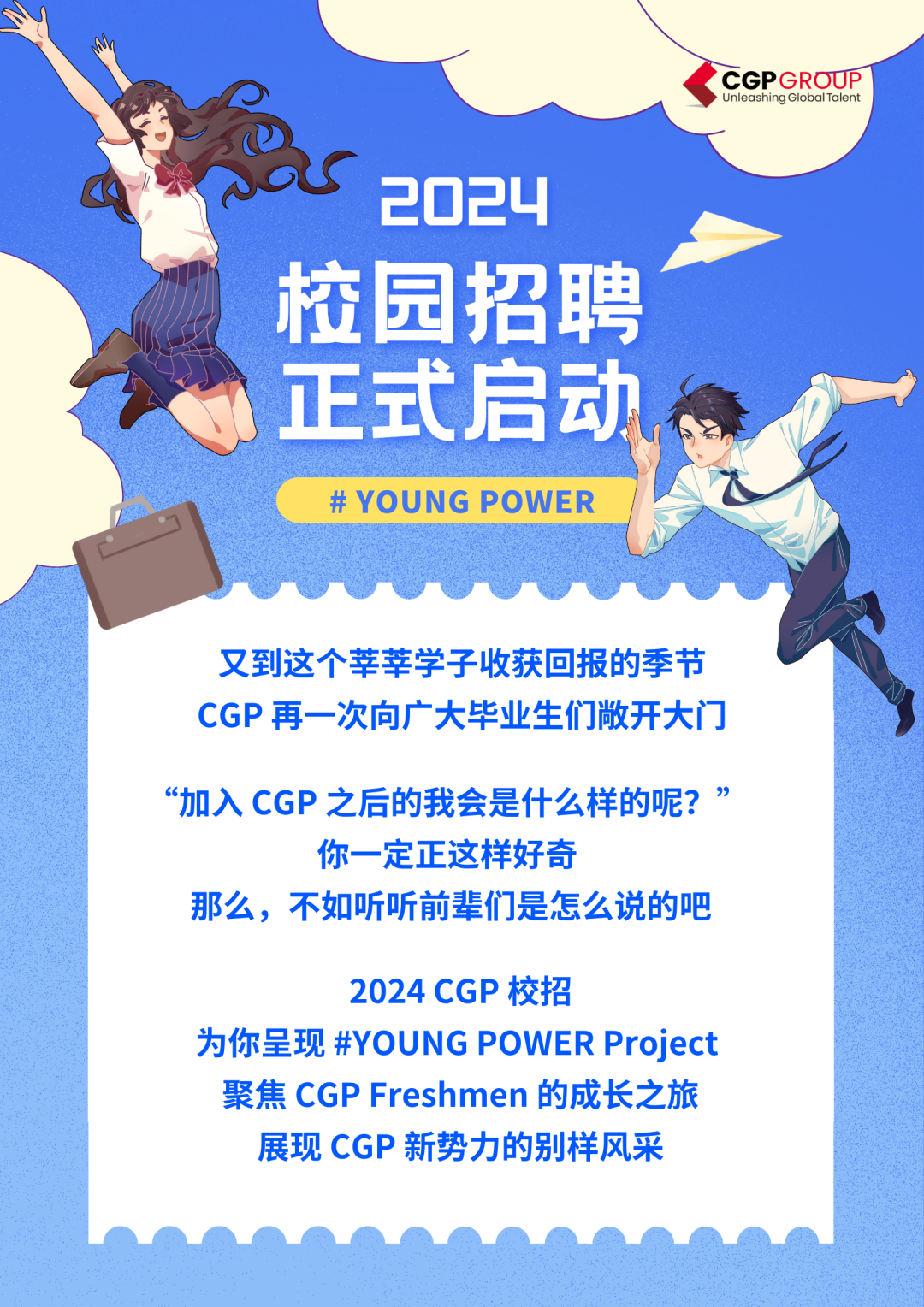 CGPGROUP\\nUnleashing GlobalTalent\\n2024\\n校园招聘\\n正式启动\\n# YOUNG POWER\\n又到这个莘莘学子收获回报的季节\\nCGP再一次向广大毕业生们敞开大门\\n“加入CGP之后的我会是什么样的呢?”\\n你一定正这样好奇\\n那么，不如听听前辈们是怎么说的吧\\n2024CGP校招\\n为你呈现#YOUNG POWER Project\\n聚焦CGPFreshmen 的成长之旅\\n展现 CGP 新势力的别样风采\\n