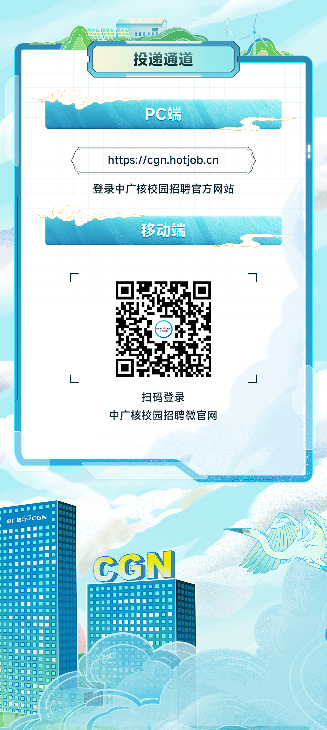 <p>投递通道</p>
<p>PC端</p>
<p>https://cgn.hotjob.cn<br/>登录中广核校园招聘官方网站</p>
<p>移动端</p>
<p>一</p>
<p>扫码登录</p>
<p>中广核校园招聘微官网</p>
<p> </p>
<p>CGN</p>
