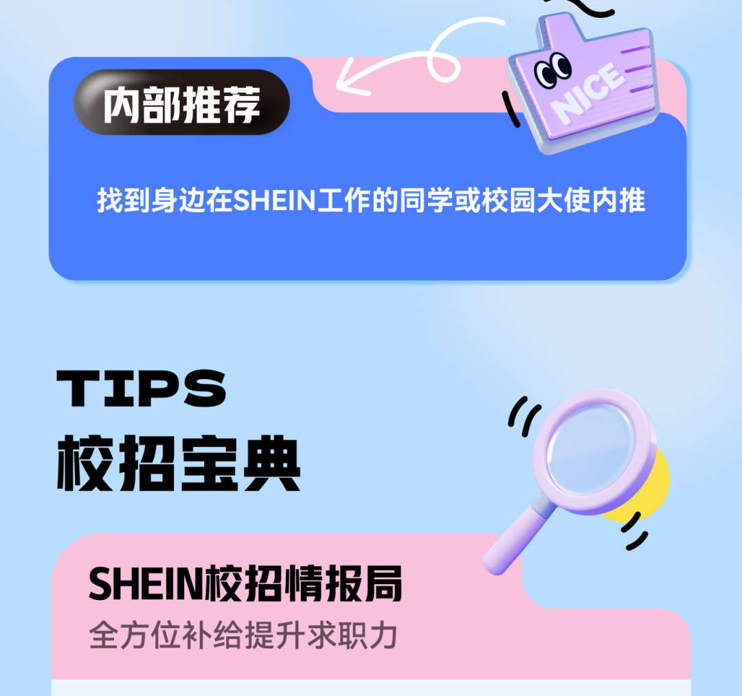 <p>CO</p>
<p>内部推荐</p>
<p>NICE</p>
<p>找到身边在SHEIN工作的同学或校园大使内推</p>
<p>TIPS<br/>校招宝典</p>
<p>SHEIN校招情报局<br/>全方位补给提升求职力</p>
