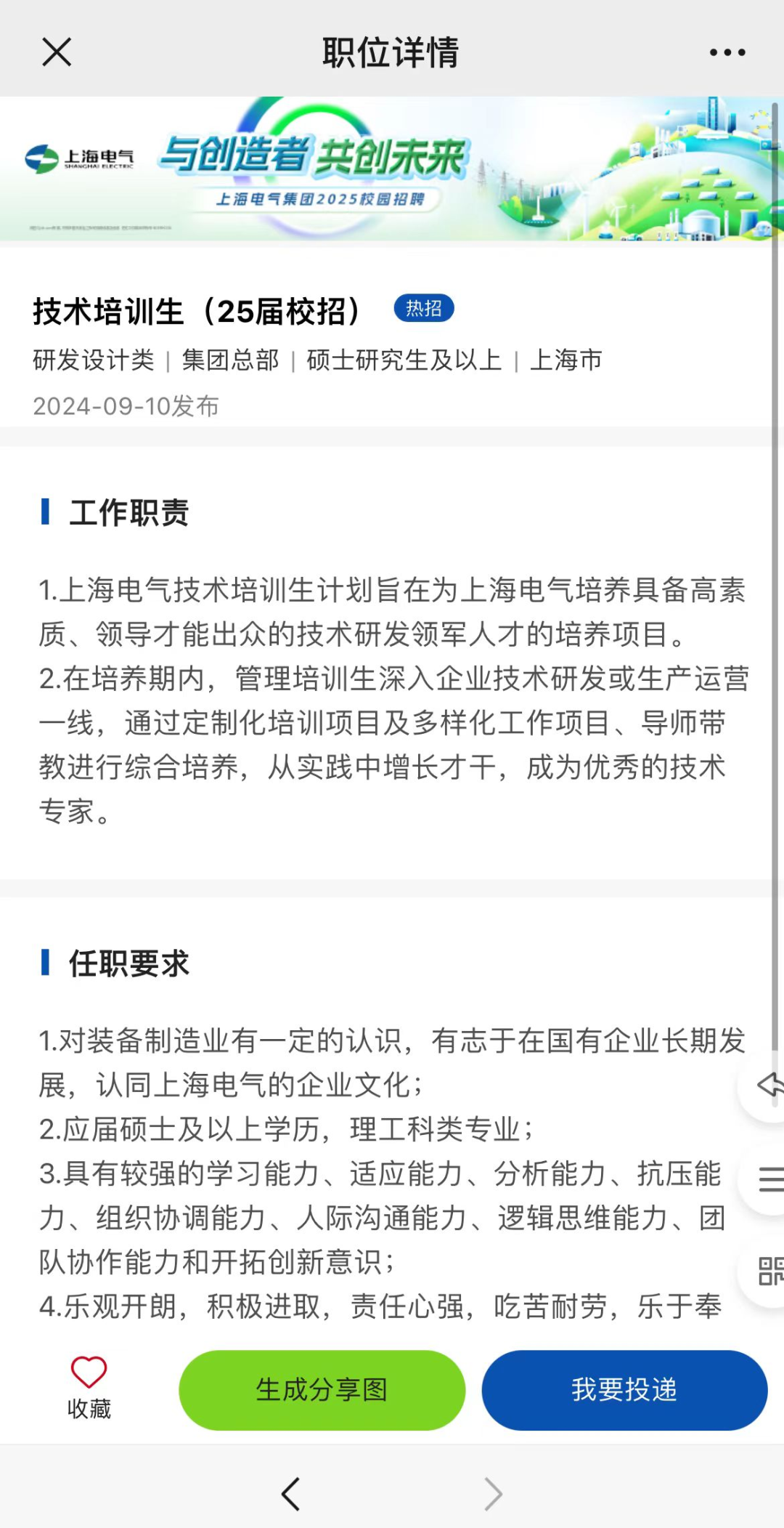 <p>X职位详情</p>
<p>任职要求</p>
<p>1.对装备制造业有一定的认识,有志于在国有企业长期发</p>
<p>展,认同上海电气的企业文化;</p>
<p>2.应届硕士及以.上学历,理工科类专业;</p>
<p>3.具有较强的学习能力、适应能力、分析能力、抗压能 三</p>
<p>力、组织协调能力、人际沟通能力、逻辑思维能力、团</p>
<p>队协作能力和开拓创新意识;</p>
<p>4.乐观开朗,积极进取,责任心强,吃苦耐劳,乐于奉</p>
<p>0</p>
<p>生成分享图我要投递</p>
<p>收藏</p>
<p><></p>
<table>
<tr><td>,上海电气 与创造者共创未来 是.d上海电气集团2025校园招聘A技术培训生(25届校招) \'热招)研发设计类|集团总部|硕士研究生及以上|上海市2024-09-10发布</td>
<td>0 1</td>
</tr>
<tr><td>工作职责1.. 上海电气技术培训生计划旨在为上海电气培养具备高素质、领导才能出众的技术研发领军人才的培养项目。2.在培养期内,管理培训生深入企业技术研发或生产运营一线,通过定制化培训项目及多样化工作项目、导师带教进行综合培养,从实践中增长才干,成为优秀的技术专家。</td>
<td></td>
</tr>
</table>