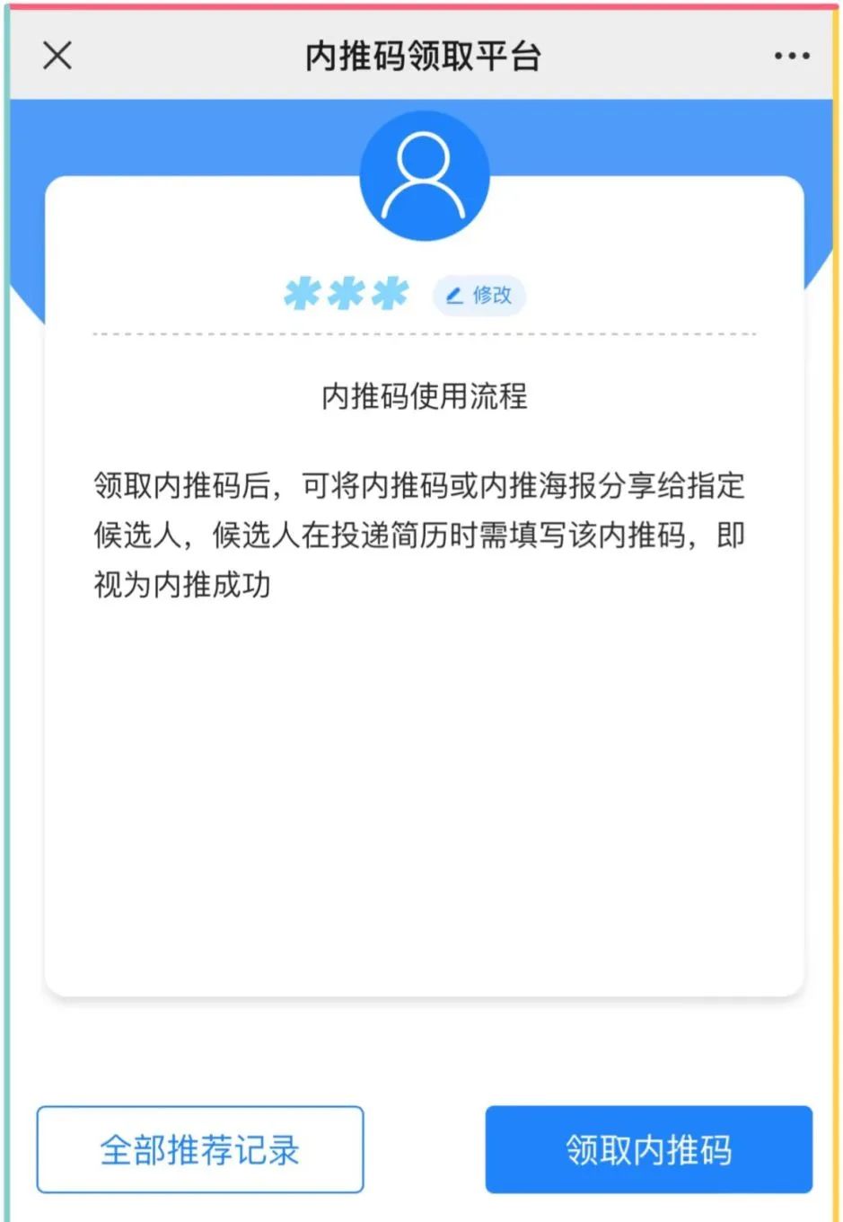 <p>X</p>
<p>内推码领取平台</p>
<p>修改</p>
<p>内推码使用流程</p>
<p>领取内推码后,可将内推码或内推海报分享给指定<br/>候选人,候选人在投递简历时需填写该内推码,即<br/>视为内推成功</p>
<p>全部推荐记录</p>
<p>领取内推码</p>