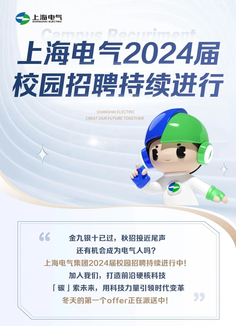 <p>上海电气<br/>SHANGHAI ELECTRIK</p><p>上海电气2024届<br/>校园招聘持续进行</p><p>SHANGHAI ELECTRIC</p><p>CREAT OUR FUTURE TOGETHER</p><p>金九银十已过，秋招接近尾声</p><p>还有机会成为电气人吗?</p><p>上海电气集团2024届校园招聘持续进行中!</p><p>加入我们，打造前沿硬核科技</p><p>「碳」索未来，用科技力量引领时代变革<br/>冬天的第一个offer正在派送中!</p>