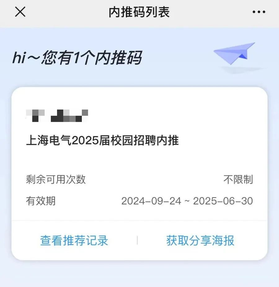 <p>X</p>
<p>内推码列表</p>
<p>hi~您有1个内推码</p>
<p>上海电气2025届校园招聘内推</p>
<p>剩余可用次数<br/>有效期</p>
<p>不限制</p>
<p>2024-09-24~2025-06-30</p>
<p>查看推荐记录</p>
<p>获取分享海报</p>

