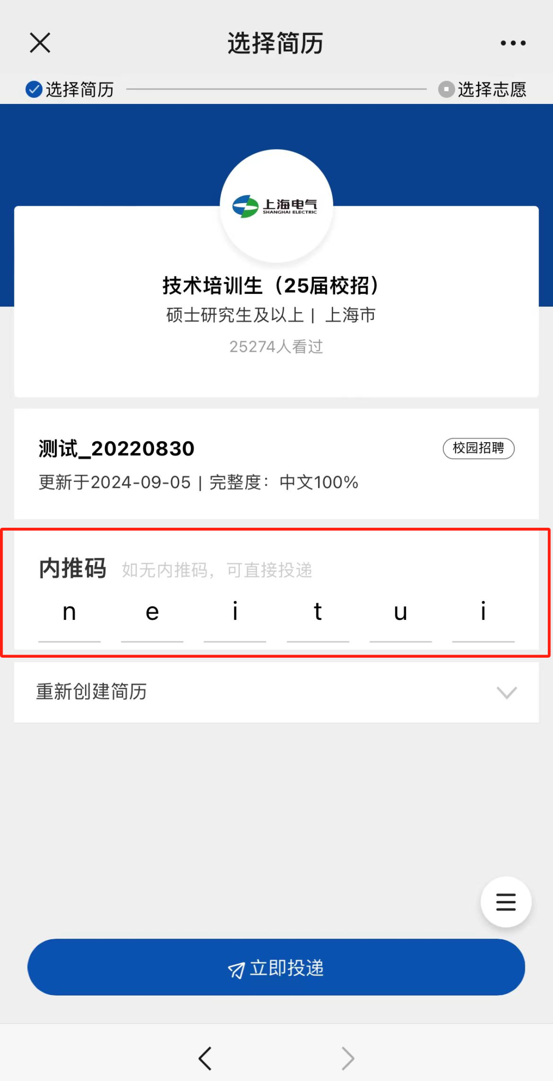 <p>X</p>
<p>选择简历</p>
<p>选择简历</p>
<p>选择志愿</p>
<p>上海电气</p>
<p>技术培训生(25届校招)<br/>硕士研究生及以上|上海市</p>
<p>25274人看过</p>
<p>测试_20220830</p>
<p>更新于2024-09-05|完整度:中文100%</p>
<p>校园招聘</p>
<p>内推码<br/>如无内推码,可直接投递</p>
<p>1</p>
<p>n</p>
<p>e</p>
<p>u</p>
<p>重新创建简历</p>
<p>刁立即投递</p>
<p>三</p>
<p>L</p>
<p>_</p>