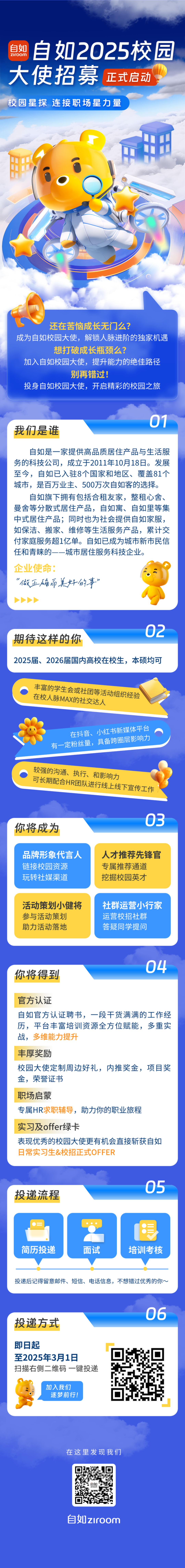 <p>自如<br/>ziroom<br/>自如2025校园</p>
<p>大使招募<br/>正式启动</p>
<p>校园星探连接职场星力量</p>
<p>还在苦恼成长无门么?</p>
<p>成为自如校园大使，解锁人脉进阶的独家机遇</p>
<p>想打破成长瓶颈么?</p>
<p>加入自如校园大使，提升能力的绝佳路径</p>
<p>别再错过!</p>
<p>投身自如校园大使，开启精彩的校园之旅</p>
<p>我们是谁</p>
<p>01</p>
<p>自如是一家提供高品质居住产品与生活服<br/>务的科技公司，成立于2011年10月18日。发展<br/>至今，自如已入驻8个国家和地区、覆盖81个<br/>城市，是百万业主、500万次自如客的选择。</p>
<p>自如旗下拥有包括合租友家，整租心舍、<br/>曼舍等分散式居住产品，自如寓、自如里等集<br/>中式居住产品;同时也为社会提供自如家服，<br/>如保洁、搬家、维修等生活服务产品，累计交<br/>付家庭服务超1亿单。自如已成为城市新市民信<br/>任和青睐的--城市居住服务科技企业。</p>
<p>企业使命:</p>
<p>“做正确而美好的事”</p>
<p>期待这样的你</p>
<p>02</p>
<p>2025届、2026届国内高校在校生，本硕均可</p>
<p>丰富的学生会或社团等活动组织经验<br/>在校人脉MAX的社交达人</p>
<p>在抖音、小红书新媒体平台</p>
<p>有一定粉丝量，具备跨圈层影响力<br/>较强的沟通、执行、和影响力</p>
<p>可长期配合HR团队进行线上线下宣传工作</p>
<p>你将成为</p>
<p>03</p>
<p>品牌形象代言人<br/>链接校园资源<br/>玩转社媒渠道</p>
<p>人才推荐先锋官<br/>专属推荐通道<br/>挖掘校园英才</p>
<p>活动策划小健将<br/>参与活动策划</p>
<p>助力活动落地</p>
<p>社群运营小行家<br/>运营校招社群</p>
<p>答疑同学提问</p>
<p>你将得到</p>
<p>04</p>
<p>官方认证</p>
<p>自如官方认证聘书，一段干货满满的工作经<br/>历，平台丰富培训资源全方位赋能，多重实<br/>战，多维能力提升</p>
<p>丰厚奖励</p>
<p>校园大使定制周边好礼，内推奖金，项目奖<br/>金，荣誉证书</p>
<p>职场启蒙</p>
<p>专属HR求职辅导，助力你的职业旅程<br/>实习及offer绿卡</p>
<p>表现优秀的校园大使更有机会直接斩获自如<br/>日常实习生&校招正式OFFER</p>
<p>投递流程</p>
<p>05</p>
<p>简历投递</p>
<p>面试</p>
<p>培训考核</p>
<p>投递后记得留意邮件、短信、电话信息，不想错过优秀的你~</p>
<p>投递方式</p>
<p>06</p>
<p>即日起</p>
<p>至2025年3月1日</p>
<p>扫描右侧二维码一键投递</p>
<p>加入我们<br/>逐梦前行!</p>
<p>在这里发现我们</p>
<p>白如ziroom</p>
