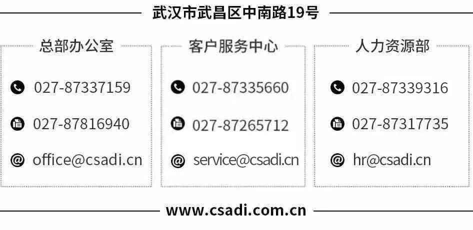 <p>总部办公室</p>
<p>武汉市武昌区中南路19号<br/>客户服务中心</p>
<p>人力资源部</p>
<p>027-87337159<br/>027-87816940<br/>office@csadi.cn</p>
<p>027-87335660<br/>A<br/>027-87265712</p>
<p>service@csadi.cn</p>
<p>027-87339316<br/>S<br/>027-87317735</p>
<p>hr@csadi.cn</p>
<p>www.csadi.com.cn</p>