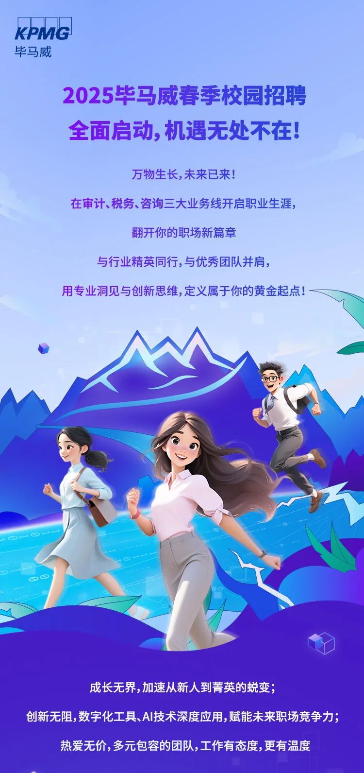 <p>KPMG</p>
<p>毕马威</p>
<p>2025毕马威春季校园招聘</p>
<p>全面启动,机遇无处不在!</p>
<p>万物生长,未来已来!</p>
<p>在审计、税务、咨询三大业务线开启职业生涯,</p>
<p>翻开你的职场新篇章</p>
<p>与行业精英同行,与优秀团队并肩,</p>
<p>用专业洞见与创新思维,定义属于你的黄金起点! -</p>
<p>S∞</p>
<p>成长无界,加速从新人到菁英的蜕变;</p>
<p>创新无阻,数字化工具、AI技术深度应用,赋能未来职场竞争力;</p>
<p>热爱无价,多元包容的团队,工作有态度,更有温度</p>