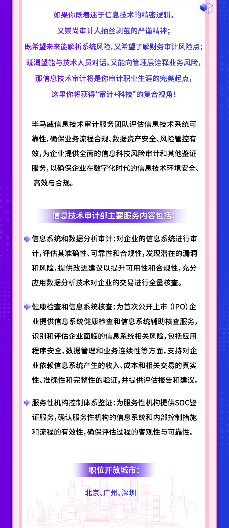 <p>如果你既着迷于信息技术的精密逻辑,</p>
<p>又崇尚审计人抽丝剥茧的严谨精神;</p>
<p>既希望未来能解析系统风险,又希望了解财务审计风险点;</p>
<p>既渴望能与技术人员对话,又能向管理层诠释业务风险,</p>
<p>那信息技术审计将是你审计职业生涯的完美起点,</p>
<p>这里你将获得‘“审计+科技”的复合视角!</p>
<p>毕马威信息技术审计服务团队评估信息技术系统可</p>
<p>靠性,确保业务流程合规、数据资产安全、风险管控有</p>
<p>效,为企业提供全面的信息科技风险审计和其他鉴证</p>
<p>服务,以确保企业在数字化时代的信息技术环境安全、</p>
<p>高效与合规。</p>
<p>信息技术审计部主要服务内容包括:</p>
<p>信息系统和数据分析审计:对企业的信息系统进行审</p>
<p>计,评估其准确性、可靠性和合规性,发现潜在的漏洞</p>
<p>和风险,提供改进建议以提升可用性和合规性,充分</p>
<p>应用数据分析技术对企业的交易进行全量核查。</p>
<p>◆健康检查和信息系统核查:为首次公开.上市(IPO)企</p>
<p>业提供信息系统健康检查和信息系统辅助核查服务,</p>
<p>识别和评估企业面临的信息系统相关风险,包括应用</p>
<p>程序安全、数据管理和业务连续性等方面,支持对企</p>
<p>业依赖信息系统产生的收入、成本和相关交易的真实</p>
<p>性、准确性和完整性的验证,并提供评估报告和建议。</p>
<p>服务性机构控制体系鉴证:为服务性机构提供SOC鉴</p>
<p>证服务,确认服务性机构的信息系统和内部控制措施</p>
<p>和流程的有效性,确保评估过程的客观性与可靠性。</p>
<p>职位开放城市:</p>
<p>北京、广州、深圳</p>
