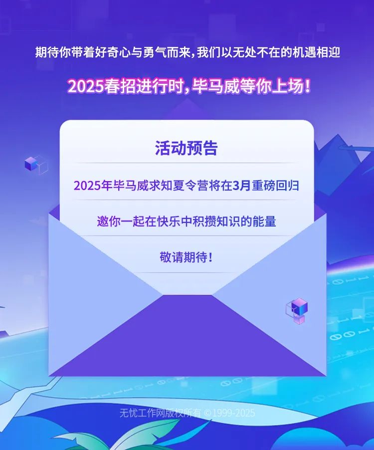 <p>期待你带着好奇心与勇气而来,我们以无处不在的机遇相迎<br/>2025春招进行时,毕马威等你上场!</p>
<p>活动预告</p>
<p>2025年毕马威求知夏令营将在3月重磅回归<br/>邀你一起在快乐中积攒知识的能量</p>
<p>敬请期待!</p>
<p>无忧工作网版权<br/>所有199<br/>-2025</p>