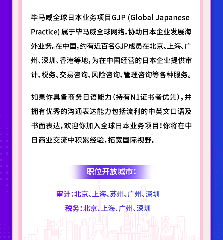 <p>毕马威全球日本业务项目GJP(GlobalJapanese<br/>Practice)属于毕马威全球网络,协助日本企业发展海<br/>外业务。在中国,约有近百名GJP成员在北京、上海、广<br/>州、深圳、香港等地,为在中国经营的日本企业提供审<br/>计、税务、交易咨询、风险咨询、管理咨询等各种服务。</p>
<p>如果你具备商务日语能力(持有N1证书者优先),并<br/>拥有优秀的沟通表达能力包括流利的中英文口语及<br/>书面表达,欢迎你加入全球日本业务项目!你将在中<br/>日商业交流中积累经验,拓宽国际视野。</p>
<p>职位开放城市:</p>
<p>审计:北京、上海、苏州、广州、深圳</p>
<p>税务:北京、上海、广州、深圳</p>
