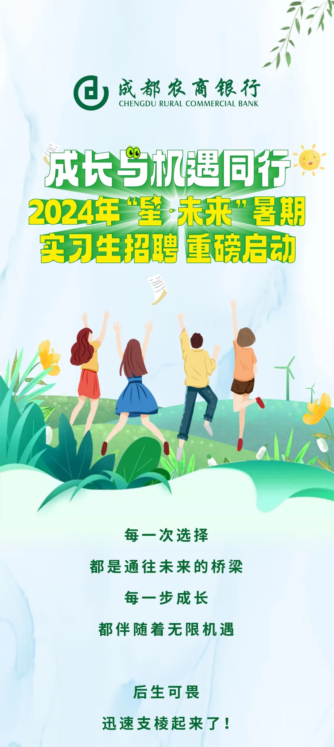 <p>成都农商银行<br/>CHENGDU RURAL COMMERCIAL BANK</p>
<p>成长与机遇同行<br/>2024年“星未来”暑期<br/>实习生招聘重磅启动</p>
<p>每一次选择</p>
<p>都是通往未来的桥梁<br/>每一步成长</p>
<p>都伴随着无限机遇</p>
<p>后生可畏</p>
<p>迅速支棱起来了!</p>
