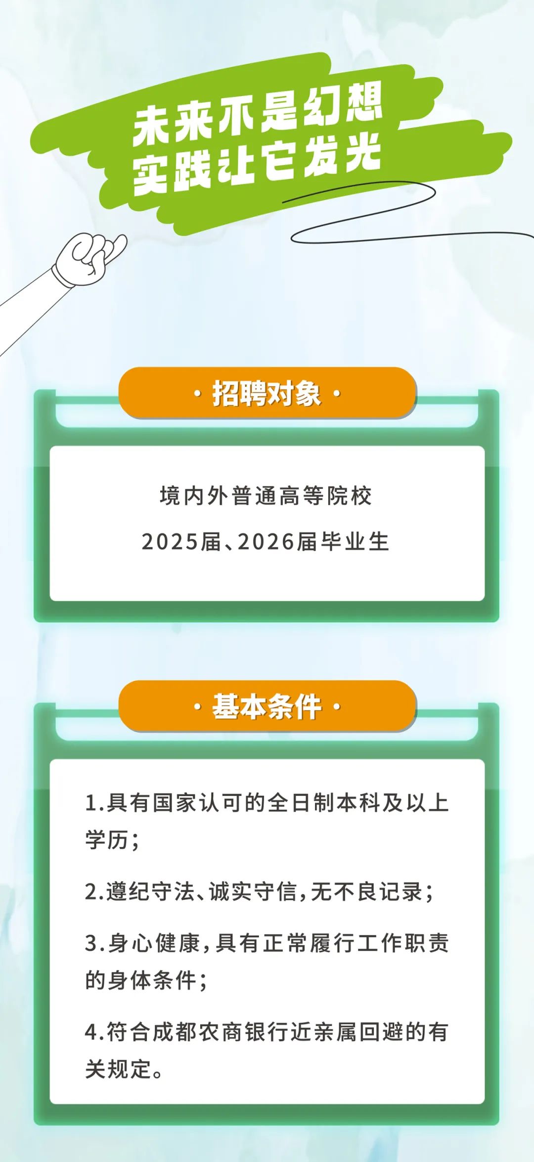 <p>未来不是幻想<br/>实践让它发光</p>
<p>招聘对象</p>
<p>境内外普通高等院校<br/>2025届、2026届毕业生</p>
<p>基本条件</p>
<p>1.具有国家认可的全日制本科及以上<br/>学历;</p>
<p>2.遵纪守法、诚实守信,无不良记录;<br/>3.身心健康,具有正常履行工作职责<br/>的身体条件;</p>
<p>4.符合成都农商银行近亲属回避的有<br/>关规定。</p>
