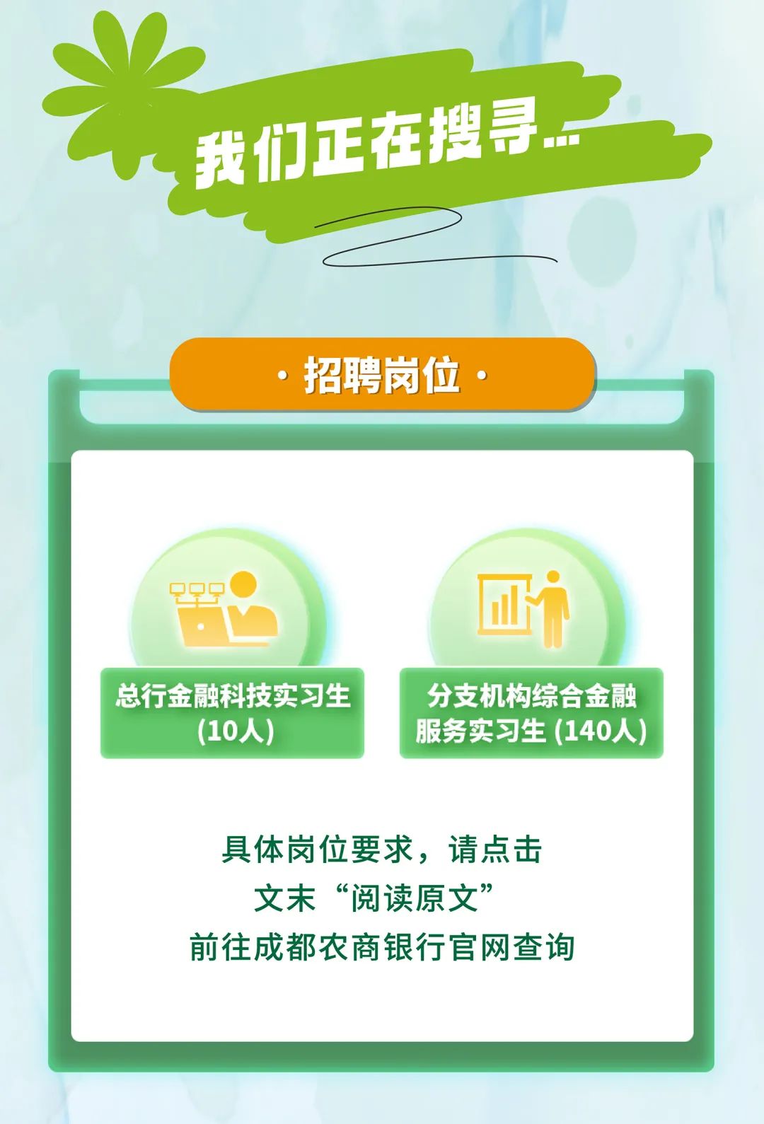 <p>,我们正在搜导。一</p>
<p>,招聘岗位。</p>

<table>
<tr><td colspan="2"></td>
</tr>
<tr><td colspan="2"></td>
</tr>
<tr><td colspan="2">qQ9, 回i</td>
</tr>
<tr><td>总行金融科技实习生(10人)</td>
<td>分支机构综合金融服务实习生(140人)</td>
</tr>
<tr><td colspan="2">具体岗位要求,请点击文末“阅读原文”前往成都农商银行官网查询</td>
</tr>
<tr><td colspan="2"></td>
</tr>
<tr><td colspan="2"></td>
</tr>
</table>

