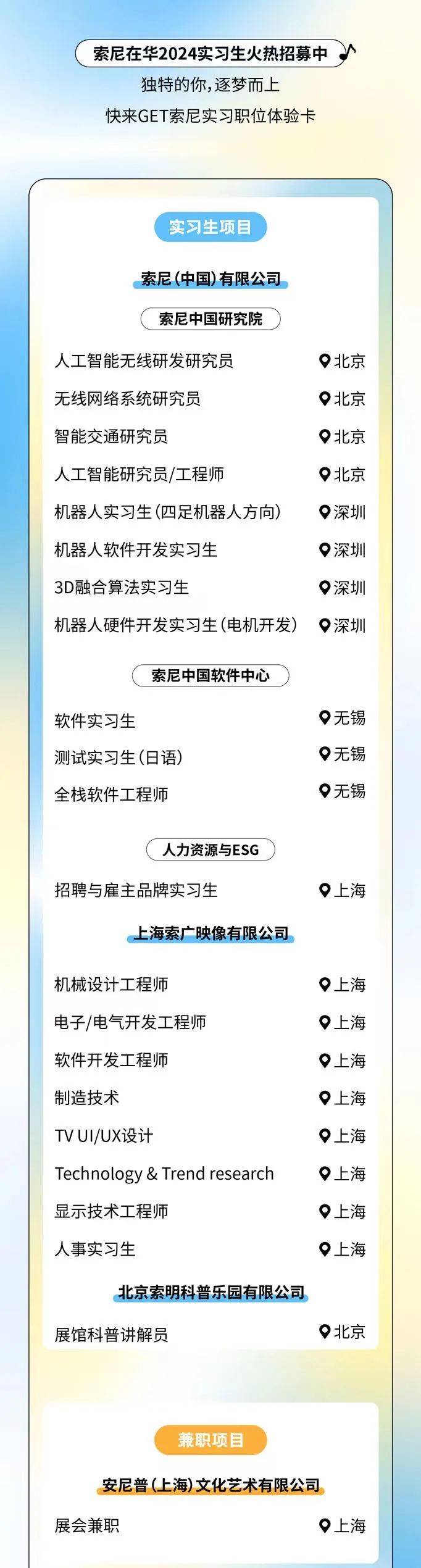 <p>索尼在华2024实习生火热招募中<br/>独特的你,逐梦而上</p>
<p>快来GET索尼实习职位体验卡</p>
<p>实习生项目</p>
<p>索尼(中国)有限公司</p>
<p>索尼中国研究院</p>
<p>人工智能无线研发研究员</p>
<p>无线网络系统研究员</p>
<p>智能交通研究员</p>
<p>人工智能研究员/工程师</p>
<p>机器人实习生(四足机器人方向)<br/>机器人软件开发实习生</p>
<p>3D融合算法实习生</p>
<p>机器人硬件开发实习生(电机开发)</p>
<p>北京</p>
<p>北京</p>
<p>北京</p>
<p>北京</p>
<p>深圳</p>
<p>深圳</p>
<p>深圳</p>
<p>深圳</p>
<p>索尼中国软件中心</p>
<p>软件实习生</p>
<p>测试实习生(日语)<br/>全栈软件工程师</p>
<p>无锡</p>
<p>无锡</p>
<p>无锡</p>
<p>人力资源与ESG</p>
<p>招聘与雇主品牌实习生</p>
<p>上海索广映像有限公司</p>
<p>上海</p>
<p>机械设计工程师</p>
<p>电子/电气开发工程师</p>
<p>软件开发工程师</p>
<p>制造技术</p>
<p>TVUI/UX设计</p>
<p>Technology & Trend research<br/>显示技术工程师</p>
<p>人事实习生</p>
<p>上海</p>
<p>上海</p>
<p>上海</p>
<p>上海</p>
<p>上海</p>
<p>上海</p>
<p>上海</p>
<p>上海</p>
<p>北京索明科普乐园有限公司</p>
<p>展馆科普讲解员</p>
<p>北京</p>
<p>兼职项目</p>
<p>安尼普(上海)文化艺术有限公司<br/>展会兼职</p>
<p>上海</p>
