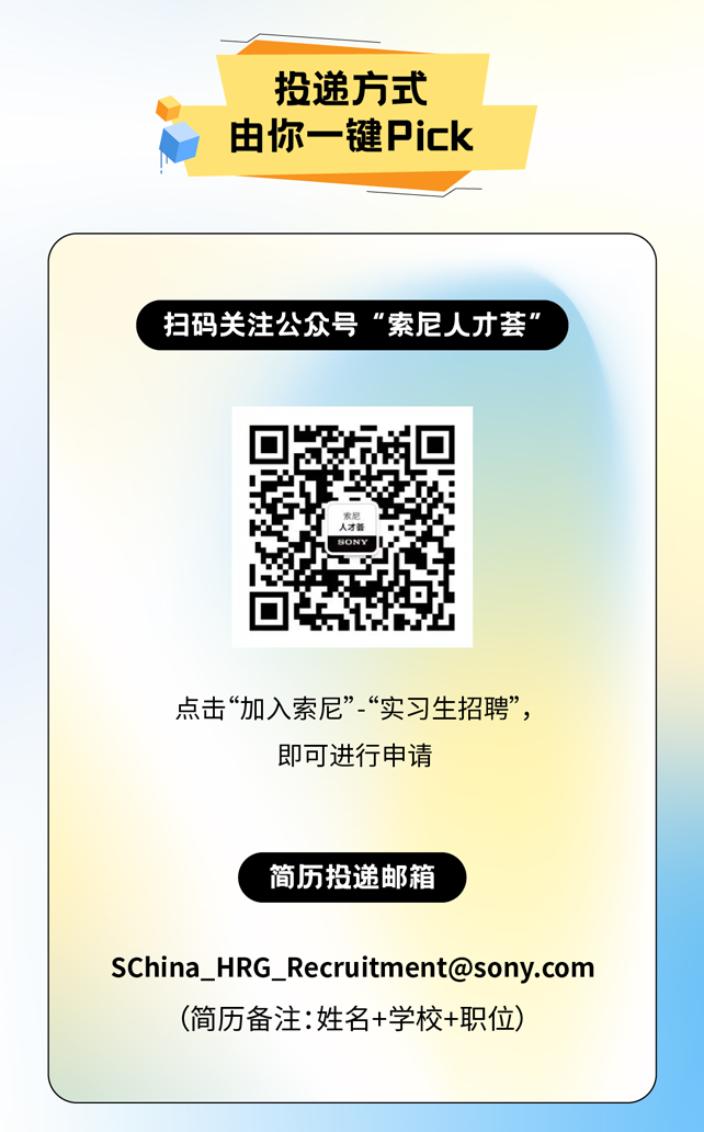 <p>投递方式</p>
<p>由你一键Pick</p>
<p>扫码关注公众号"索尼人才荟&rdquo;</p>
<p>人才器</p>
<p>点击&ldquo;加入索尼&rdquo;&ldquo;实习生招聘&rdquo;,</p>
<p>即可进行申请</p>
<p>简历投递邮箱</p>
<p>SChina_ HRG_ Recruitment@sony.com</p>
<p>(简历备注:姓名+学校+职位)</p>
