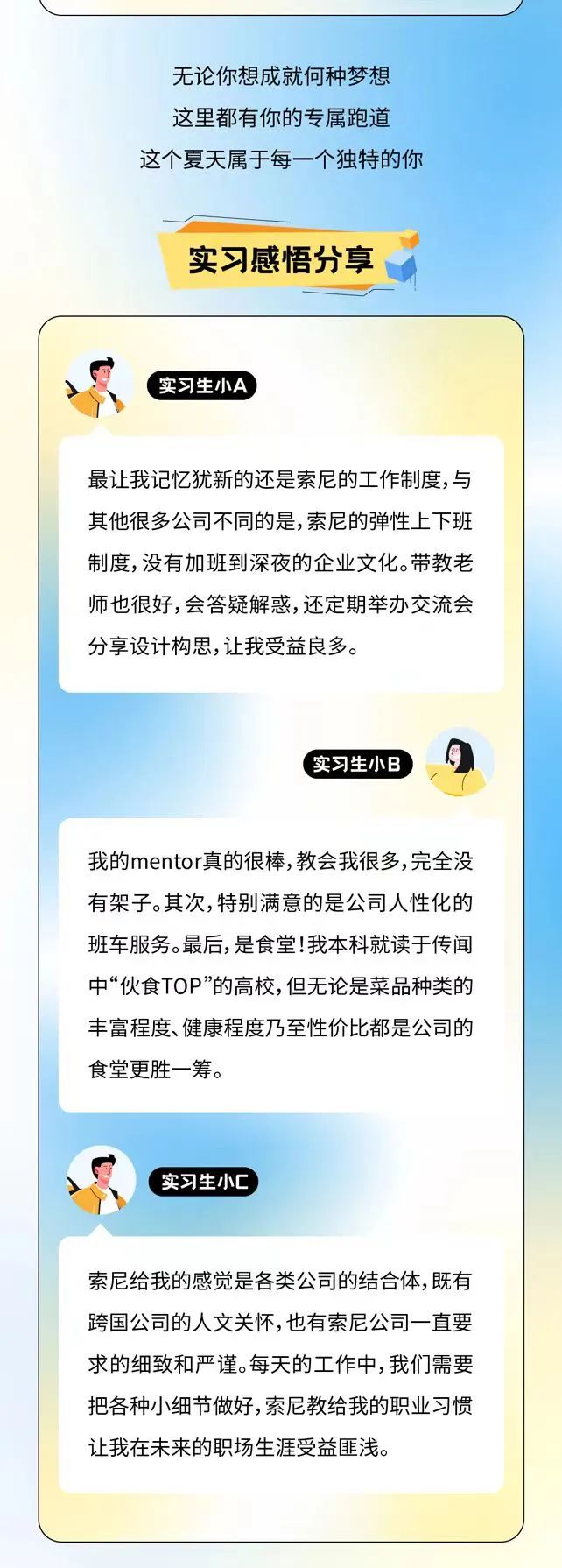 <p>无论你想成就何种梦想<br/>这里都有你的专属跑道<br/>这个夏天属于每一个独特的你</p>
<p>实习感悟分享</p>
<p>实习生小A</p>
<p>最让我记忆犹新的还是索尼的工作制度,与<br/>其他很多公司不同的是,索尼的弹性上下班<br/>制度,没有加班到深夜的企业文化。带教老<br/>师也很好,会答疑解惑,还定期举办交流会<br/>分享设计构思,让我受益良多。</p>
<p>实习生小B</p>
<p>我的mentor真的很棒,教会我很多,完全没<br/>有架子。其次,特别满意的是公司人性化的<br/>班车服务。最后,是食堂!我本科就读于传闻<br/>中&ldquo;伙食TOP&rdquo;的高校,但无论是菜品种类的<br/>丰富程度、健康程度乃至性价比都是公司的<br/>食堂更胜一筹。</p>
<p>实习生小C</p>
<p>索尼给我的感觉是各类公司的结合体,既有<br/>跨国公司的人文关怀,也有索尼公司一直要<br/>求的细致和严谨。每天的工作中,我们需要<br/>把各种小细节做好,索尼教给我的职业习惯<br/>让我在未来的职场生涯受益匪浅。</p>
