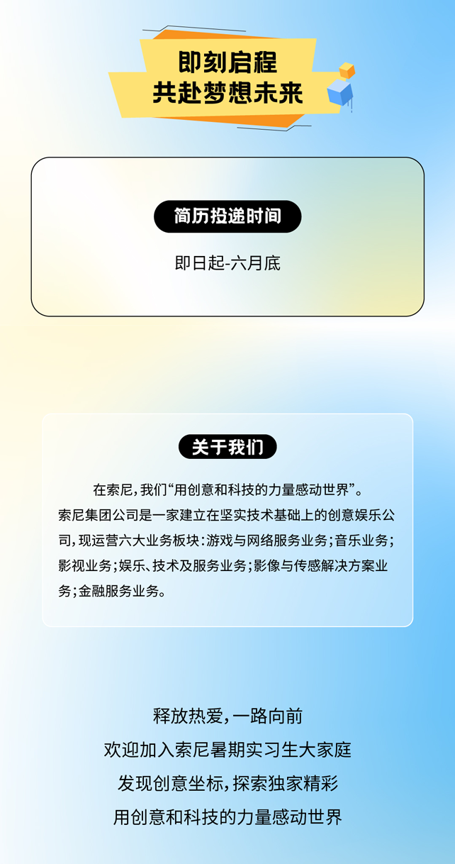 <p>即刻启程<br/>共赴梦想未来</p>
<p>简历投递时间<br/>即日起-六月底</p>
<p>关于我们</p>
<p>在索尼,我们&ldquo;用创意和科技的力量感动世界&rdquo;。</p>
<p>索尼集团公司是一家建立在坚实技术基础上的创意娱乐公<br/>司,现运营六大业务板块:游戏与网络服务业务;音乐业务;<br/>影视业务;娱乐、技术及服务业务;影像与传感解决方案业<br/>务;金融服务业务。</p>
<p>释放热爱，一路向前</p>
<p>欢迎加入索尼暑期实习生大家庭<br/>发现创意坐标，探索独家精彩<br/>用创意和科技的力量感动世界</p>
