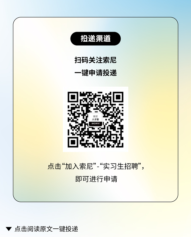 <p>投递渠道</p>
<p>扫码关注索尼<br/>一键申请投递</p>
<p>点击&ldquo;加入索尼&rdquo;&ldquo;实习生招聘&rdquo;,</p>
<p>即可进行申请</p>
<p>点击阅读原文一键投递</p>
