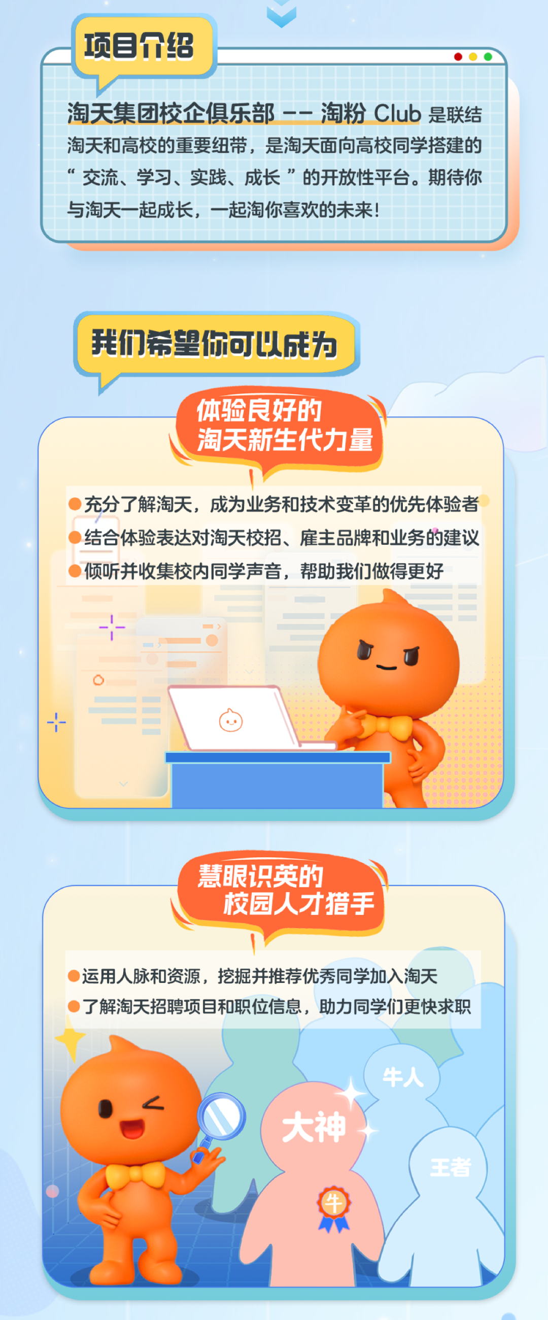 <p>项目介绍</p>
<p>淘天集团校企俱乐部--淘粉CIub是联结<br/>淘天和高校的重要纽带,是淘天面向高校同学搭建的<br/>“交流、学习、实践、成长”的开放性平台。期待你<br/>与淘天一起成长,一起淘你喜欢的未来!</p>
<p>我们希望你可以成为</p>
<p>体验良好的</p>
<p>淘天新生代力量</p>
<p>充分了解淘天,成为业务和技术变革的优先体验者<br/>结合体验表达对淘天校招、雇主品牌和业务的建议<br/>倾听并收集校内同学声音,帮助我们做得更好</p>
<p>慧眼识英的</p>
<p>校园人才猎手</p>
<p>运用人脉和资源,挖掘并推荐优秀同学加入淘天</p>
<p>了解淘天招聘项目和职位信息,助力同学们更快求职</p>
<p>大神</p>
<p>牛人</p>
<p>者</p>