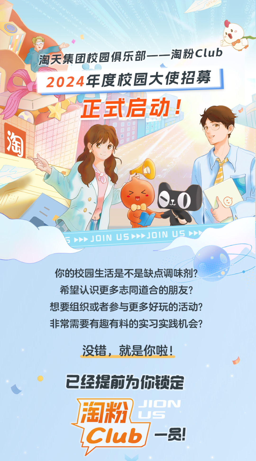 <p>淘天集团校园俱乐部--淘粉Club</p>
<p>2024 年度校园大使招募」</p>
<p>正式启动!</p>
<p>八</p>
<p>淘</p>
<p>J0IN us》JOINUSy</p>
<p>你的校园生活是不是缺点调味剂?</p>
<p>希望认识更多志同道合的朋友?</p>
<p>想要组织或者参与更多好玩的活动?</p>
<p>非常需要有趣有料的实习实践机会?</p>
<p>没错,就是你啦!</p>
<p>已经提前为你锁定</p>
<p>淘粉LSJICN</p>
<p>Club-员!</p>