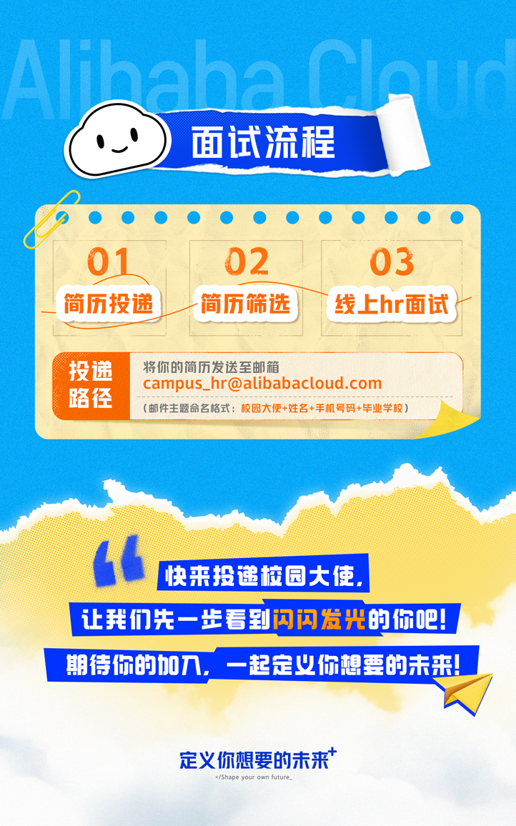 <p>dno</p>
<p>\'.I面试流程</p>
<p>让我们先一步看到闪闪发光的你吧! </p>
<p>定义你想要的未来*</p>
<p></Shape your own future_</p>

<table>
<tr><td colspan="3"></td>
</tr>
<tr><td colspan="3">01 02 03!简历投递 「简历筛选) T线上hr面试tI投递 将你的简历发送至邮箱campus_ .hr@alibabacloud.com路径(邮件主题命名格式:校园大使+姓名+手机号码+毕业学校)</td>
</tr>
<tr><td colspan="3">1</td>
</tr>
<tr><td></td>
<td>快来投递校园大使.</td>
<td></td>
</tr>
<tr><td colspan="3">期待你的加入,一起定义你想要的未来</td>
</tr>
</table>
