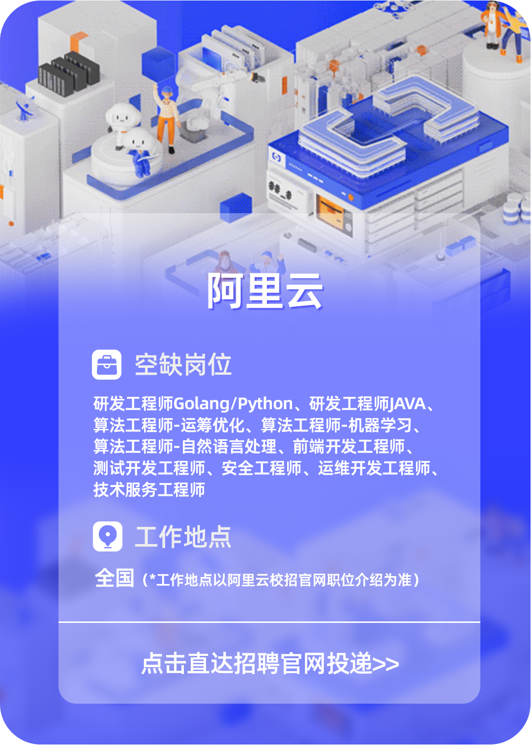 <p>心</p>
<p>l心</p>
<p>豪</p>
<p>王</p>
<p>阿里云</p>
<p>日空缺岗位</p>
<p>研发工程师Golang/Python、研发工程师JAVA、</p>
<p>算法工程师-运筹优化、算法工程师-机器学习、</p>
<p>算法工程师-自然语言处理、前端开发工程师、</p>
<p>测试开发工程师、安全工程师、运维开发工程师、</p>
<p>技术服务工程师</p>
<p>Q工作地点</p>
<p>全国(*工作地点以阿里云校招官网职位介绍为准)</p>
<p>点击直达招聘官网投递>></p>
