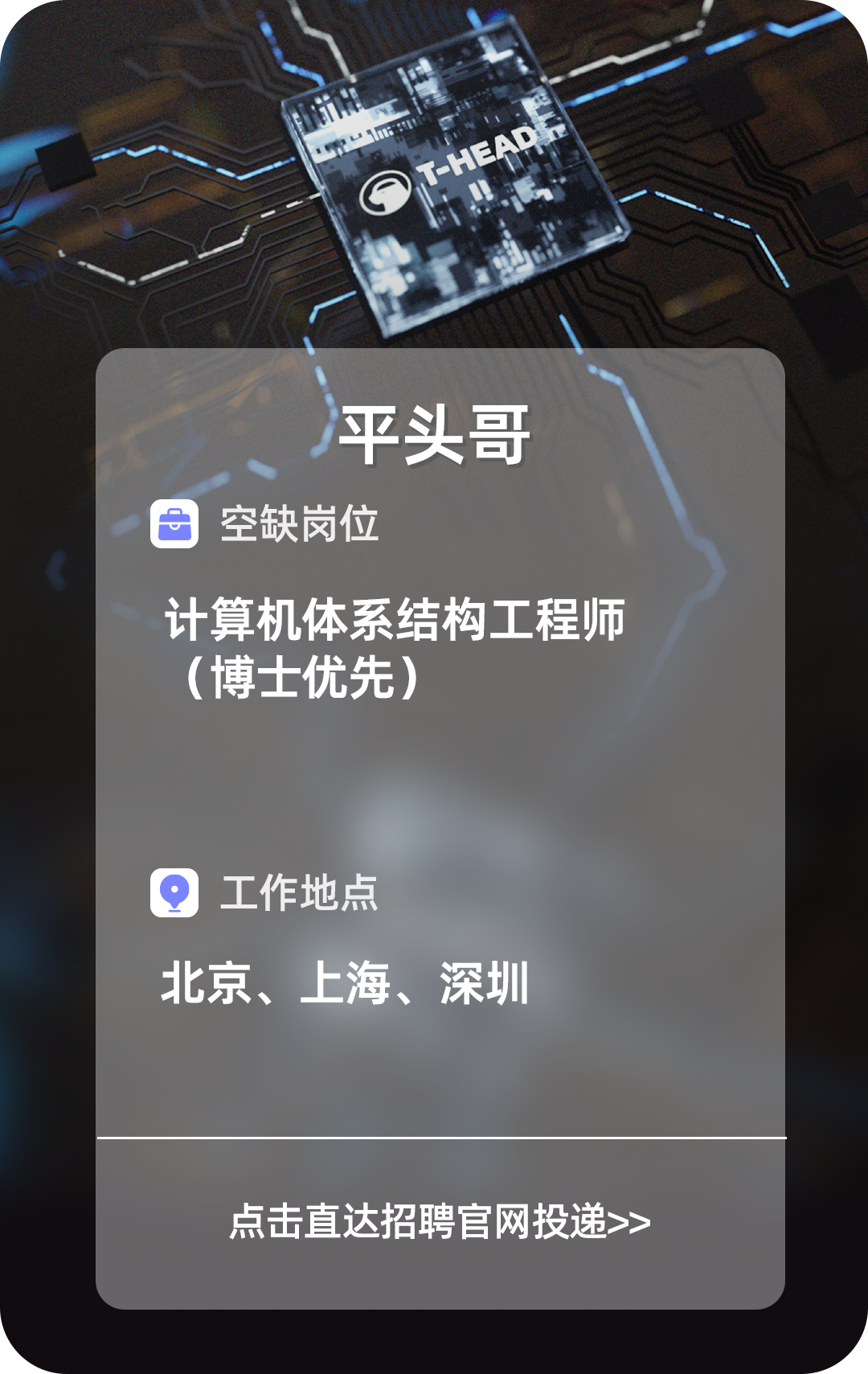 <p>平头哥</p>
<p>空缺岗位</p>
<p>计算机体系结构工程师</p>
<p>(博士优先)</p>
<p>Q工作地点</p>
<p>北京、上海、深圳</p>
<p>点击直达招聘官网投递>></p>
