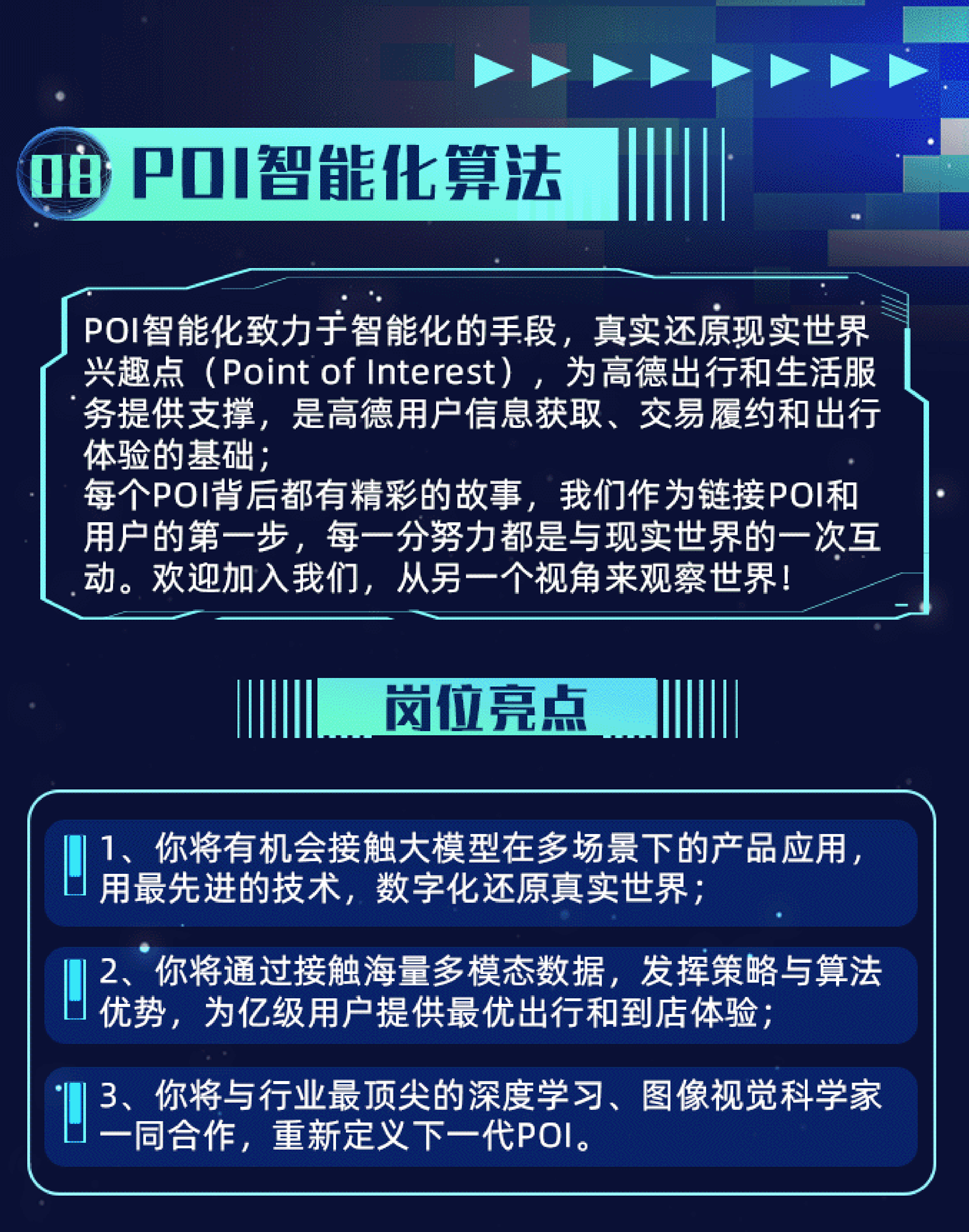 <p>POI智能化算法</p>
<p>POI智能化致力于智能化的手段，真实还原现实世界<br/>兴趣点(Point of Interest)，为高德出行和生活服<br/>务提供支撑，是高德用户信息获取、交易履约和出行<br/>体验的基础;</p>
<p>每个POI背后都有精彩的故事，我们作为链接POI和<br/>用户的第一步，每一分努力都是与现实世界的一次互<br/>动。欢迎加入我们，从另一个视角来观察世界!</p>
<p>岗位亮点</p>
<p>1、你将有机会接触大模型在多场景下的产品应用，<br/>用最先进的技术，数字化还原真实世界;</p>
<p>2、你将通过接触海量多模态数据，发挥策略与算法<br/>优势，为亿级用户提供最优出行和到店体验;</p>
<p>3、你将与行业最顶尖的深度学习、图像视觉科学家<br/>一同合作，重新定义下一代POI。</p>
