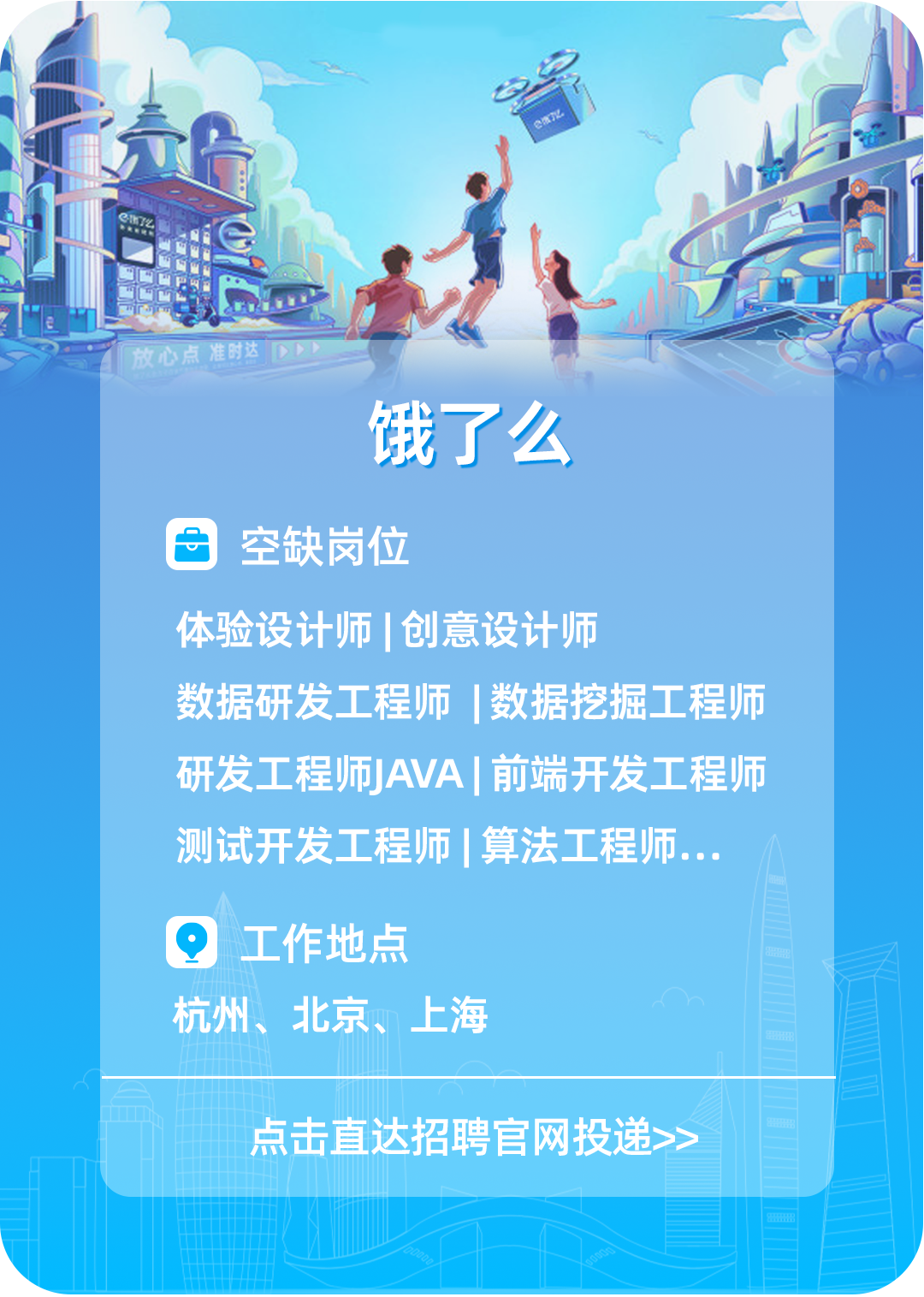 <p>责E</p>
<p>工</p>
<p>测试开发工程师算法工程师...</p>
<p>Q工作地点</p>
<p>杭州、t北京、.上海</p>
<p>点击直达招聘官网投递>></p>

<table>
<tr><td></td>
<td></td>
<td colspan="2">V 电</td>
<td></td>
</tr>
<tr><td colspan="5">I 放心点准时达饿了么空缺岗位体验设计师I创意设计师</td>
</tr>
<tr><td colspan="2">数据研发</td>
<td>程师</td>
<td colspan="2">数据挖掘工 程师</td>
</tr>
<tr><td colspan="2">研发工程师</td>
<td>AVA</td>
<td colspan="2">I前端开发工程师</td>
</tr>
</table>
