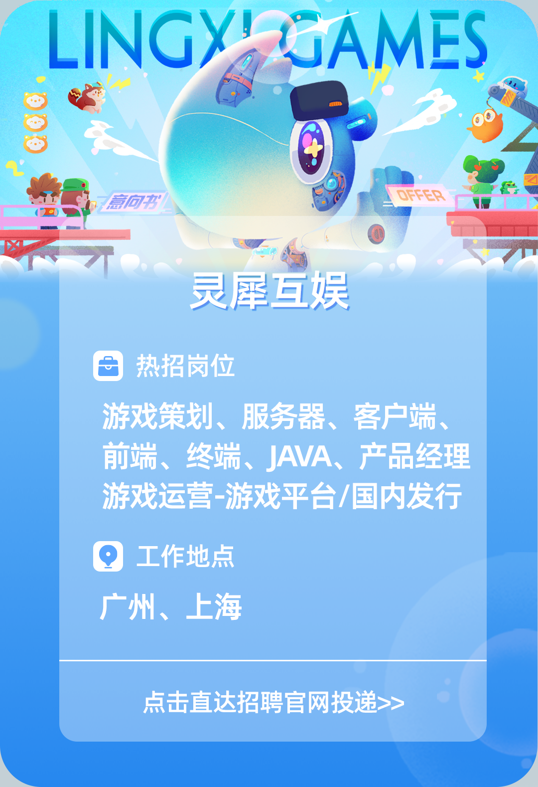 <p>LINGYLGAMES</p>
<p>中</p>
<p>,意向书一DFFER</p>
<p>不一</p>
<p>灵犀互娱</p>
<p>热招岗位</p>
<p>游戏策划、服务器、客户端、</p>
<p>前端、终端、JAVA、产品经理</p>
<p>游戏运营游戏平台/国内发行</p>
<p>Q工作地点</p>
<p>广州、上海</p>
<p>点击直达招聘官网投递>></p>

