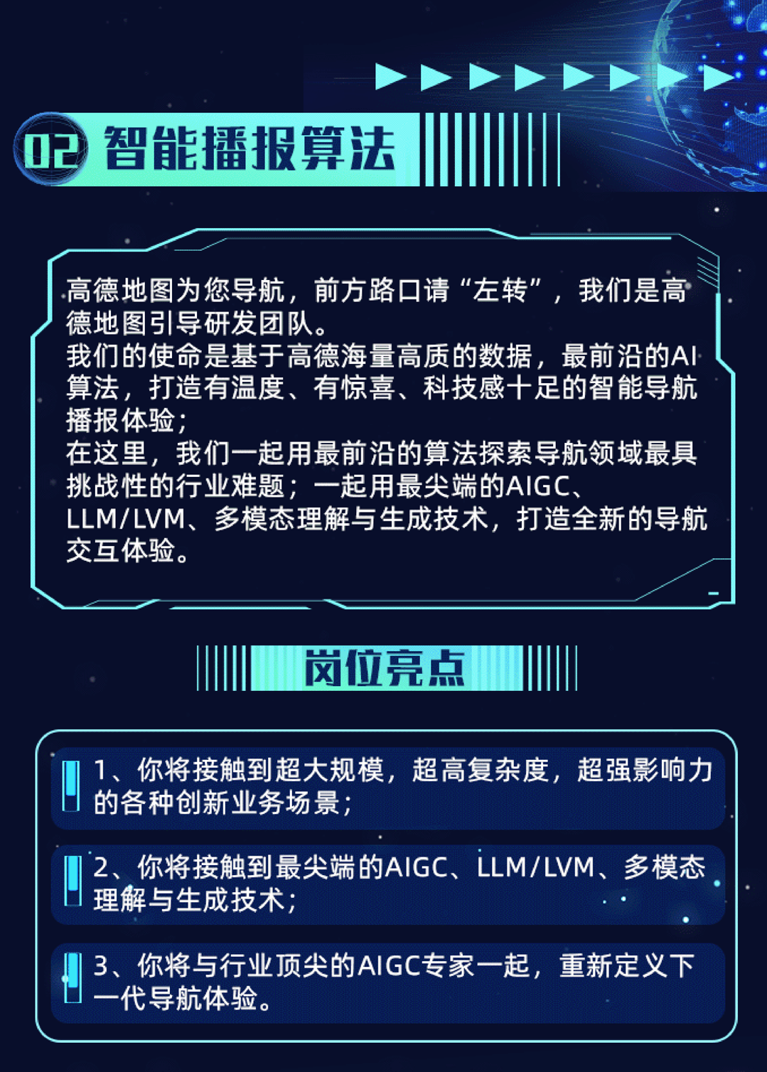 <p>02智能播报算法</p>
<p>高德地图为您导航,前方路☐请“左转”,我们是高</p>
<p>\'德地图引导研发团队。</p>
<p>我们的使命是基于高德海量高质的数据,最前沿的Al</p>
<p>算法,打造有温度、有惊喜、科技感十足的智能导航</p>
<p>播报体验;</p>
<p>在这里,我们一起用最前沿的算法探索导航领域最具</p>
<p>挑战性的行业难题;一起用最尖端的AIGC、</p>
<p>LLM/LVM、多模态理解与生成技术,打造全新的导航</p>
<p>交互体验。</p>
<p>岗位亮点 </p>
<p>1、你将接触到超大规模,超高复杂度,超强影响力</p>
<p>的各种创新业务场景;</p>
<p>2、你将接触到最尖端的AlGC、LLM/LVM、多模态</p>
<p>I理解与生成技术</p>
<p>3你将与行业顶尖的AIGC专家一起,重新定义下</p>
<p>代导航体验。</p>
