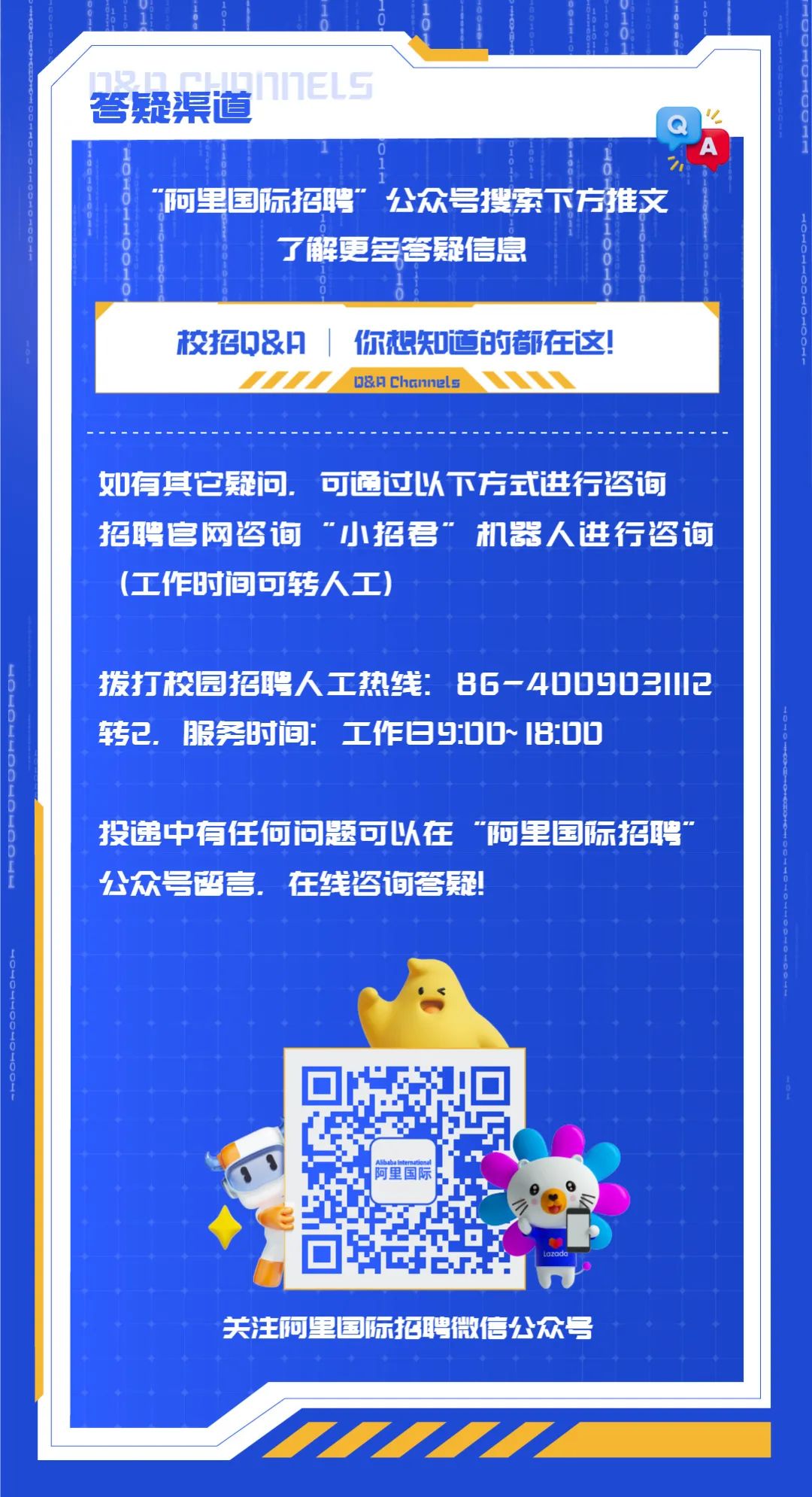 <p>答疑渠道1IIh</p>
<p>"“阿里国际招聘”公众号搜索下方推文</p>
<p>了解更多管疑信息</p>
<p>校招Q&门|你想知道的都在这!</p>
<p>D&月Channels</p>
<p>如有其它疑问.可通过以下方式进行咨询</p>
<p>招聘官网咨询“小招君”机器人进行咨询</p>
<p>(工作时间可转人工)</p>
<p>拨打校园招聘人工热线:86-4DD903112</p>
<p>转已.服务时间:工作日9:DD~ 1I8:DU</p>
<p>投递中有任何问题可以在“阿里国际招聘”</p>
<p>公众号留言.在线咨询答疑</p>
<p>关注阿2国际招聘微信公众号</p>
