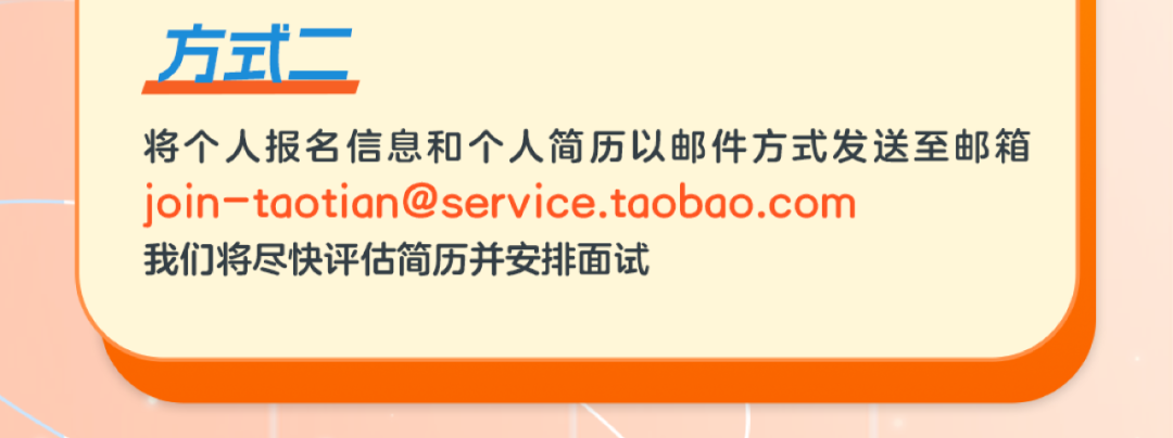 <p>方式二</p>
<p>将个人报名信息和个人简历以邮件方式发送至邮箱<br/>join-taotian@service.taobao.com</p>
<p>我们将尽快评估简历并安排面试</p>