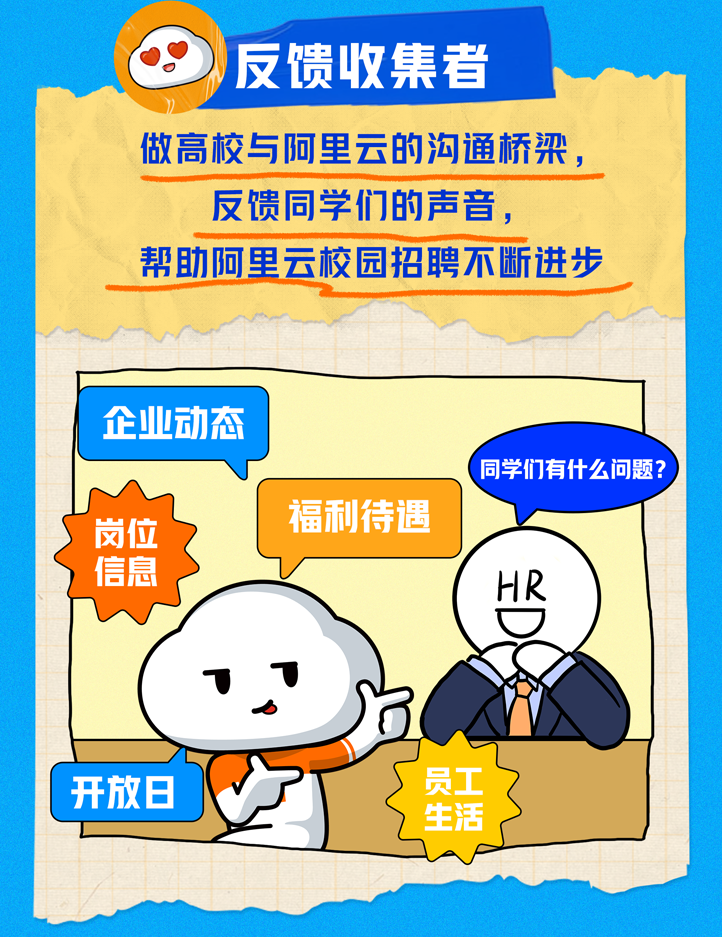 <p>)反馈收集者</p>
<p>做高校与阿里云的沟通桥梁,</p>
<p>反馈同学们的声音,</p>
<p>帮助阿里云校园招聘不断进步</p>
<p>企业动态</p>
<p>同学们有什么问题? )</p>
<p>岗位福利待遇</p>
<p>信息HR</p>
<p>11</p>
<p>开放日员工</p>
<p>生活</p>
