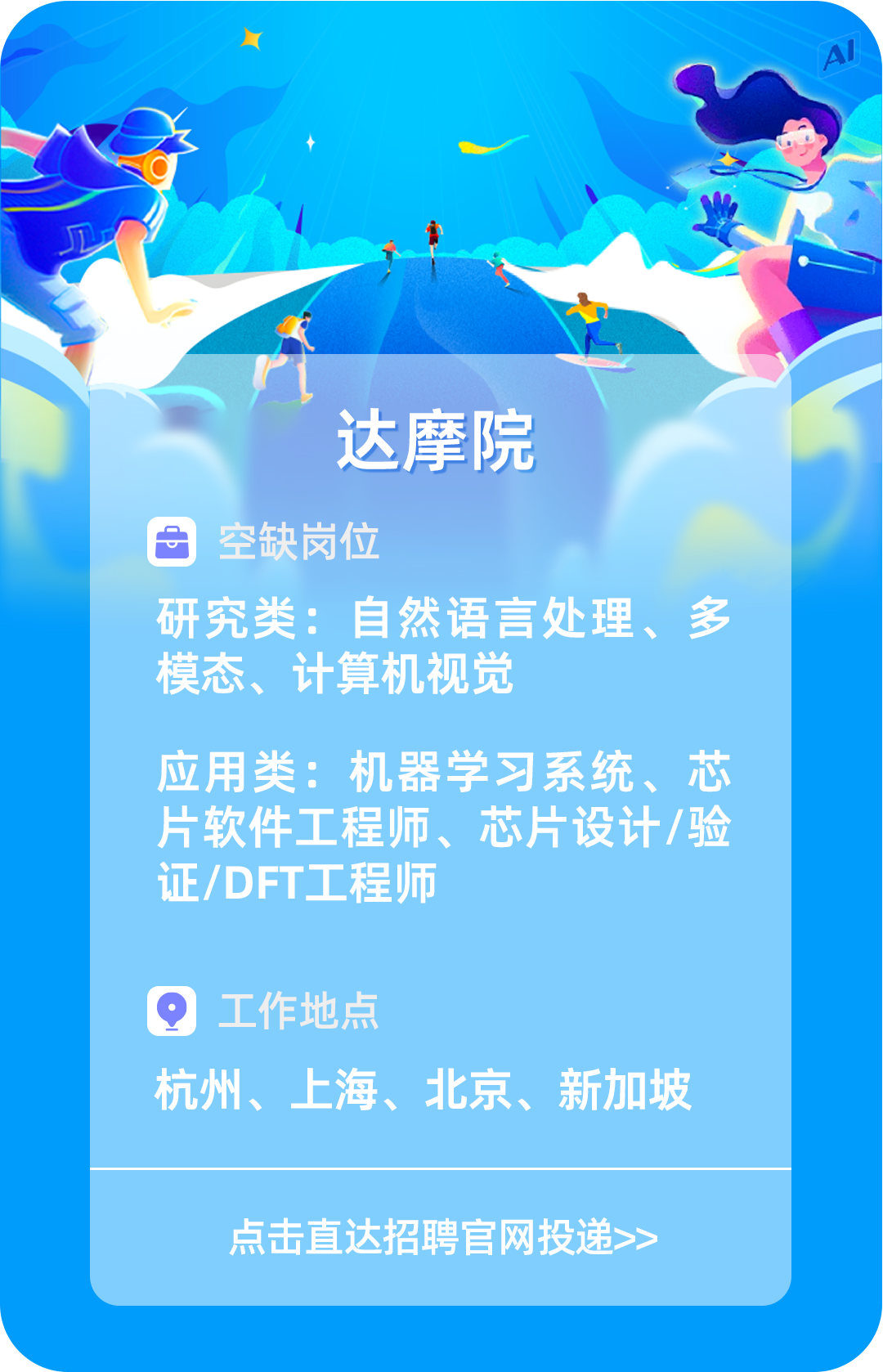 <p>AI</p>
<p>达摩院</p>
<p>目空缺岗位</p>
<p>研究类:自然语言处理、多</p>
<p>模态、计算机视觉</p>
<p>应用类:机器学习系统、芯</p>
<p>片软件工程师、芯片设计/验</p>
<p>证/DFT工程师</p>
<p>工作地点</p>
<p>杭州、上海、北京、新加坡</p>
<p>点击直达招聘官网投递>></p>
