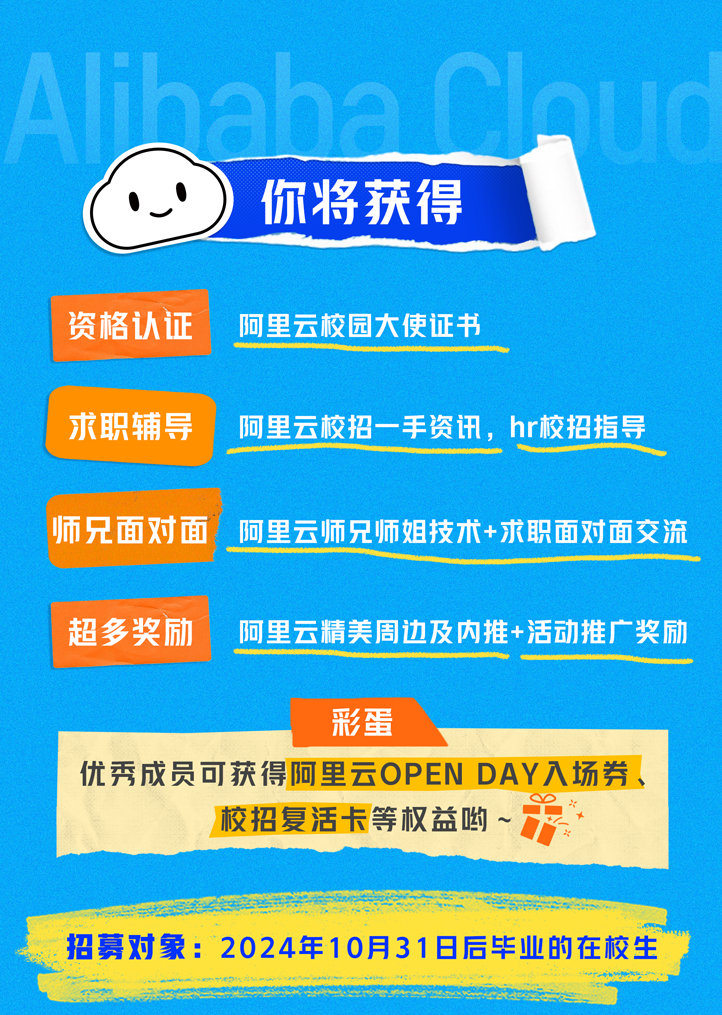 
<table>
<tr><td>、 你将获得资格认证 阿里云校园大使证书求职辅导 阿里云校招一手资讯,hr校招指导</td>
</tr>
<tr><td>师兄面对面 阿里云师兄师姐技术+求职面对面交流</td>
</tr>
<tr><td>超多奖励 阿里云精美周边及内推+活动推广奖励</td>
</tr>
<tr><td>彩蛋优秀成员可获得阿里云OPENDAY入场券、O校招复活卡等权益哟~</td>
</tr>
<tr><td></td>
</tr>
<tr><td>招募对象: 2024年10月318后毕业的在校生</td>
</tr>
</table>
