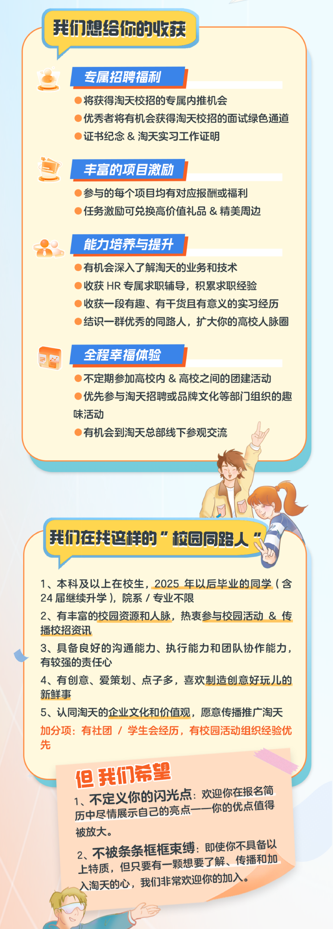 <p>我们想给你的收获</p>
<p>专属招聘福利</p>
<p>将获得淘天校招的专属内推机会</p>
<p>优秀者将有机会获得淘天校招的面试绿色通道<br/>证书纪念&淘天实习工作证明</p>
<p>丰富的项目激励</p>
<p>参与的每个项目均有对应报酬或福利<br/>任务激励可兑换高价值礼品&精美周边</p>
<p>能力培养与提升</p>
<p>有机会深入了解淘天的业务和技术</p>
<p>收获HR专属求职辅导,积累求职经验</p>
<p>收获一段有趣、有干货且有意义的实习经历<br/>结识一群优秀的同路人,扩大你的高校人脉圈</p>
<p>全程幸福体验</p>
<p>不定期参加高校内&高校之间的团建活动</p>
<p>优先参与淘天招聘或品牌文化等部门组织的趣<br/>味活动</p>
<p>有机会到淘天总部线下参观交流</p>
<p>我们在找这样的”校园同路人“</p>
<p>1、本科及以上在校生,2025年以后毕业的同学(含<br/>24届继续升学),院系/专业不限</p>
<p>2、有丰富的校园资源和人脉,热衷参与校园活动&传<br/>播校招资讯</p>
<p>3、具备良好的沟通能力、执行能力和团队协作能力,<br/>有较强的责任心</p>
<p>4、有创意、爱策划、点子多,喜欢制造创意好玩儿的<br/>新鲜事</p>
<p>5、认同淘天的企业文化和价值观,愿意传播推广淘天<br/>加分项:有社团/学生会经历,有校园活动组织经验优<br/>先</p>
<p>但我们希望</p>
<p>1、不定义你的闪光点:欢迎你在报名简<br/>你的优点值得<br/>历中尽情展示自己的亮点-<br/>被放大。</p>
<p>2、不被条条框框束缚:即使你不具备以<br/>上特质,但只要有一颗想要了解、传播和加<br/>入淘天的心,我们非常欢迎你的加入。</p>