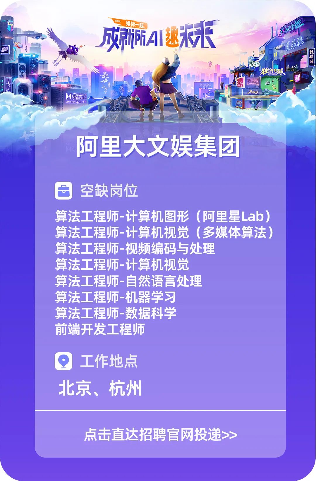 <p>娱你一起</p>
<p>成所A1逃来</p>
<p>独行很球</p>
<p>X米音乐箱XAYA1E乐好</p>
<p>阿里大文娱集团</p>
<p>空缺岗位</p>
<p>算法工程师-计算机图形(阿里星Lab)</p>
<p>算法工程师-计算机视觉(多媒体算法)</p>
<p>算法工程师-视频编码与处理</p>
<p>算法工程师-计算机视觉</p>
<p>算法工程师-自然语言处理</p>
<p>算法工程师-机器学习</p>
<p>算法工程师-数据科学</p>
<p>前端开发工程师</p>
<p>工作地点</p>
<p>北京、杭州</p>
<p>点击直达招聘官网投递>></p>
