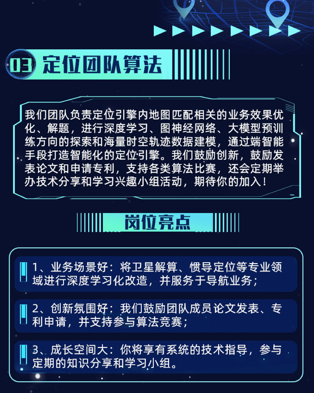 <p>3</p>
<p>定位团队算法</p>
<p>我们团队负责定位引擎内地图匹配相关的业务效果优<br/>化、解题，进行深度学习、图神经网络、大模型预训<br/>练方向的探索和海量时空轨迹数据建模，通过端智能<br/>手段打造智能化的定位引擎。我们鼓励创新，鼓励发<br/>表论文和申请专利，支持各类算法比赛，还会定期举<br/>办技术分享和学习兴趣小组活动，期待你的加入!</p>
<p>岗位亮点</p>
<p>1、业务场景好:将卫星解算、惯导定位等专业领<br/>域进行深度学习化改造，并服务于导航业务;</p>
<p>2、创新氛围好:我们鼓励团队成员论文发表、专<br/>利申请，并支持参与算法竞赛;</p>
<p>3、成长空间大:你将享有系统的技术指导，参与<br/>定期的知识分享和学习小组。</p>
