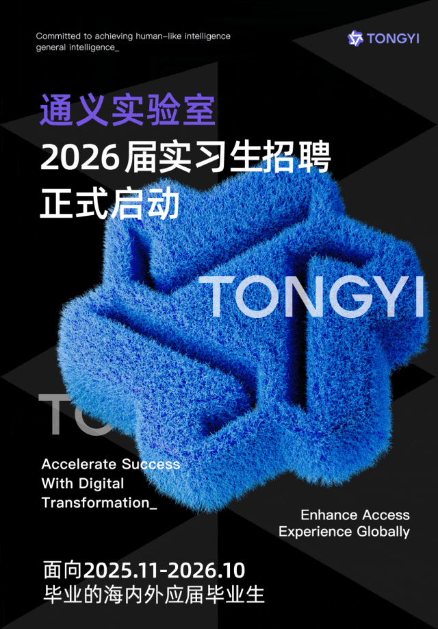<p>Committed to achieving human-like intelligence<br/>general intelligence</p>
<p>TONGYI</p>
<p>通义实验室</p>
<p>2026届实习生招聘<br/>正式启动</p>
<p>IONGY</p>
<p>Accelerate Success</p>
<p>With Digital</p>
<p>Transformation</p>
<p>Enhance Access</p>
<p>Experience Globally</p>
<p>面向2025.11-2026.10</p>
<p>毕业的海内外应届毕业生</p>

