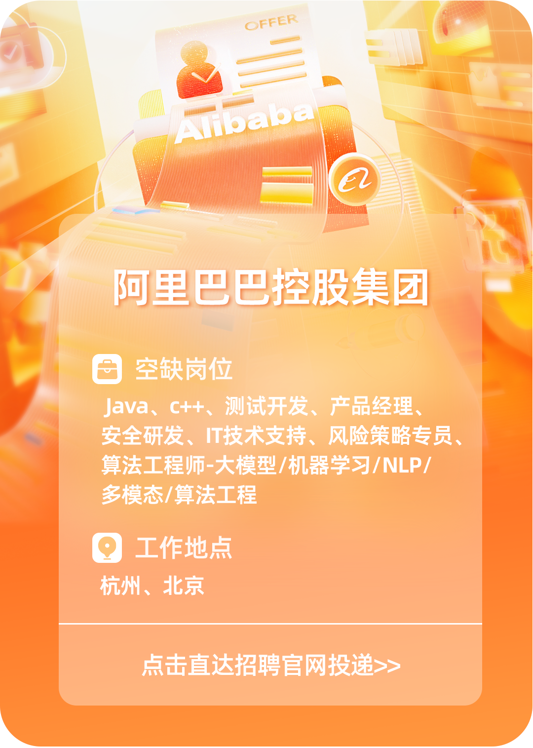 <p>OFFER</p>
<p>a</p>
<p>阿里巴巴控股集团</p>
<p>空缺岗位</p>
<p>Java、C++、 测试开发、产品经理、</p>
<p>安全研发、T技术支持、风险策略专员、</p>
<p>算法工程师-大模型/机器学习/NLP/</p>
<p>多模态/算法工程</p>
<p>工作地点</p>
<p>杭州、北京</p>
<p>点击直达招聘官网投递>></p>
