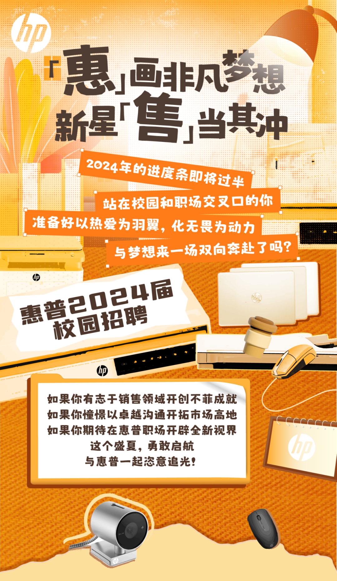 <p>加</p>
<p>r惠非凡梦想</p>
<p>新星"售当其冲</p>
<p>2024年的进度条即将过半</p>
<p>1站在校园和职场交叉☐的你</p>
<p>准 备好以热爱为羽翼, 化无畏为动力</p>
<p>与梦想来一场双向奔赴了吗?</p>
<p>四</p>
<p>D24届</p>
<p>惠普2校园招聘</p>
<p>p</p>
<p>如果你有志于销售领域开创不菲成就</p>
<p>如果你憧憬以卓越沟通开拓市场高地</p>
<p>如果你期待在惠普职场开辟全新视界</p>
<p>这个盛夏,勇敢启航</p>
<p>与惠普一起恣意追光!</p>
