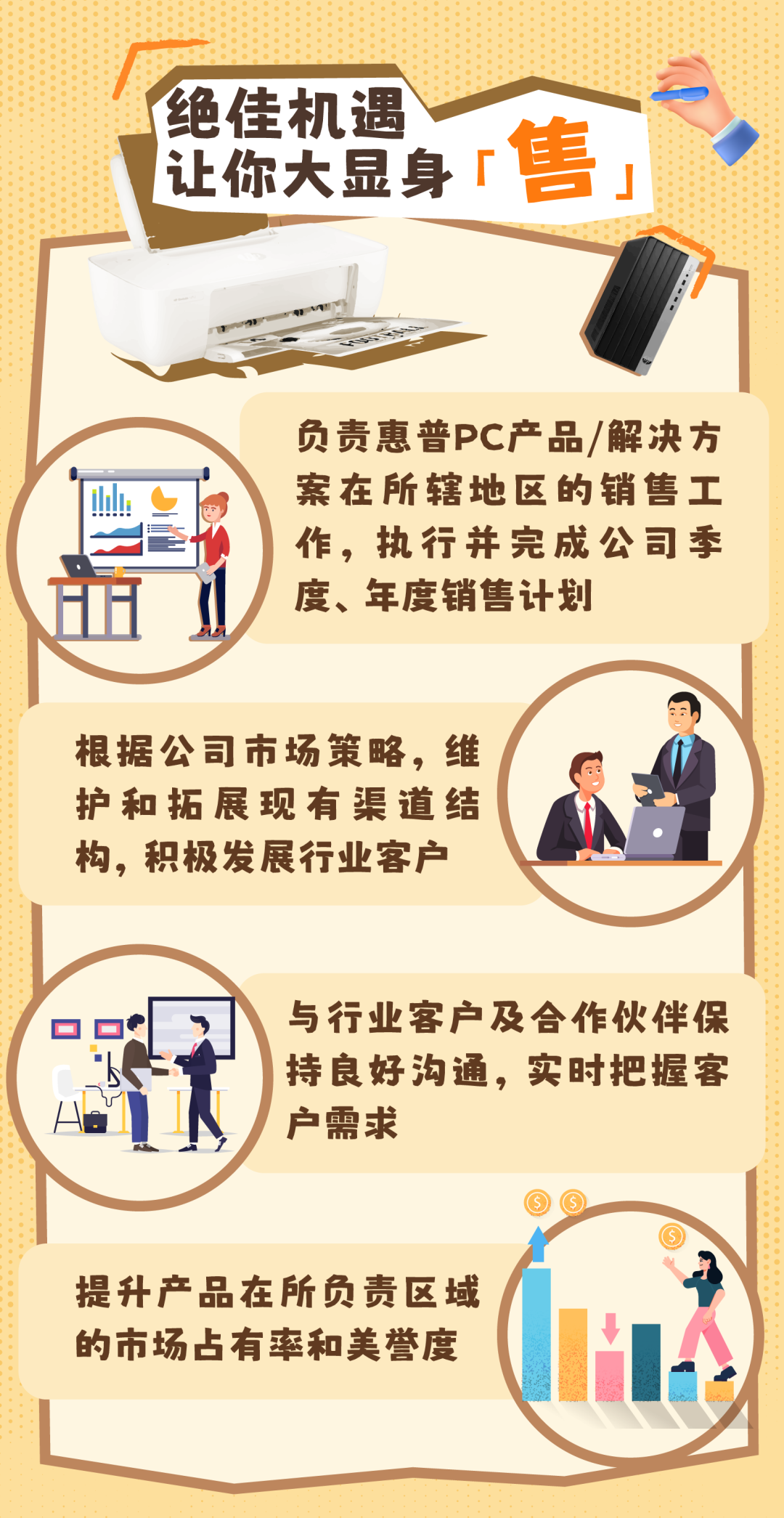 <p>绝佳机遇</p>
<p>让你大显身「售」</p>
<p>负责惠普PC产品/解决方</p>
<p>山案在所辖地区的销售工</p>
<p>作,执行并完成公司季</p>
<p>血度、年度销售计划</p>
<p>根据公司市场策略,维</p>
<p>护和拓展现有渠道结</p>
<p>构,积极发展行业客户</p>
<p>与行业客户及合作伙伴保</p>
<p>持良好沟通,实时把握客</p>
<p>户需求</p>
<p> ,</p>
<p>提升产品在所负责区域</p>
<p>的市场占有率和美誉度</p>
