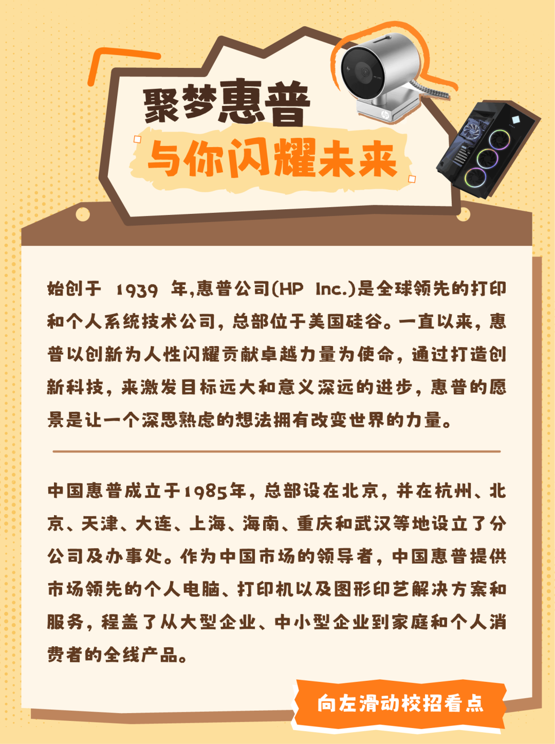 <p>聚梦惠普</p>
<p>I 与你闪耀未来</p>
<p>.</p>
<p>始创于1939 年,惠普公司(HP Inc.)是全球领先的打印</p>
<p>和个人系统技术公司,总部位于美国硅谷。一直以来,惠</p>
<p>普以创新为人性闪耀贡献卓越力量为使命,通过打造创</p>
<p>新科技,来激发目标远大和意义深远的进步,惠普的愿</p>
<p>景是让一个深思熟虑的想法拥有改变世界的力量。</p>
<p>中国惠普成立于1985年,总部设在北京,并在杭州、北</p>
<p>京、天津、大连、上海、海南、重庆和武汉等地设立了分</p>
<p>公司及办事处。作为中国市场的领导者,中国惠普提供</p>
<p>市场领先的个人电脑、打印机以及图形印艺解决方案和</p>
<p>服务,程盖了从大型企业、中小型企业到家庭和个人消</p>
<p>费者的全线产品。</p>
<p>向左滑动校招看点</p>
