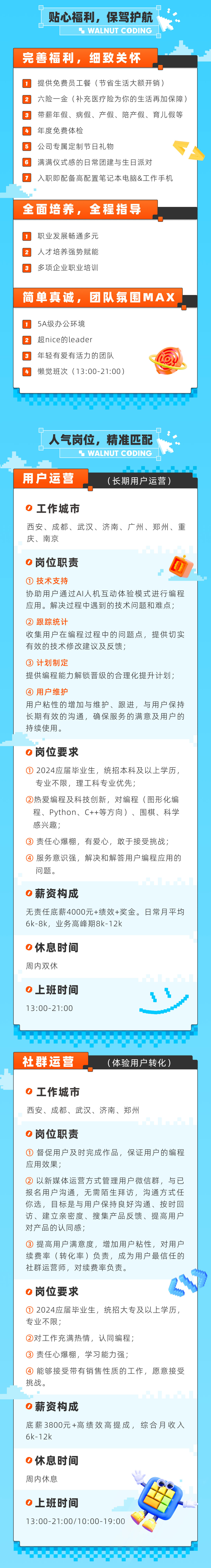 贴心福利，保驾护航\\n WALNUT CODING\\n完善福利，细致关怀\\n提供免费员工餐(节省生活大额开销)\\n2六险一金(补充医疗险为你的生活再加保障)\\n3带薪年假、病假、产假、陪产假、育儿假等\\n年度免费体检\\n \\n公司专属定制节日礼物\\n6满满仪式感的日常团建与生日派对\\n入职即配备高配置笔记本电脑&工作手机\\n全面培养，全程指导\\n职业发展畅通多元\\n2\\n人才培养强势赋能\\n3\\n多项企业职业培训\\n简单真诚，团队氛围MAX\\n5A级办公环境\\n2\\n超nice的leader\\n3\\n年轻有爱有活力的团队\\n懒觉班次(13:00-21:00)\\n人气岗位，\\n精准匹配\\n WALNUT CODING\\n用户运营\\n(长期用户运营)\\n工作城市\\n西安、成都、武汉、济南、广州、郑州、重\\n庆、南京\\n0岗位职责\\n①技术支持\\n协助用户通过AI人机互动体验模式进行编程\\n应用。解决过程中遇到的技术问题和难点;\\n② 跟踪统计\\n收集用户在编程过程中的问题点，提供切实\\n有效的技术修改建议及反馈;\\n一中 .\\n③计划制定\\n提供编程能力解锁晋级的合理化提升计划;\\n④用户维护\\n用户粘性的增加与维护、跟进，与用户保持\\n长期有效的沟通，确保服务的满意及用户的\\n持续使用。\\n0岗位要求\\n①\\n2024应届毕业生，统招本科及以上学历,\\n专业不限，理工科专业优先;\\n②热爱编程及科技创新，对编程(图形化编\\n程、Python、C++等方向)、围棋、科学\\n感兴趣;\\n③责任心爆棚，有爱心，敢于接受挑战;\\n④服务意识强，解决和解答用户编程应用的\\n问题。\\n薪资构成\\n无责任底薪4000元+绩效+奖金。日常月平均\\n6k-8k，业务高峰期8k-12k\\n0休息时间\\n周内双休\\n0上班时间\\n13:00-21:00\\n社群运营\\n(体验用户转化)\\n0\\n工作城市\\n西安、成都、武汉、济南、郑州\\n0岗位职责\\n①督促用户及时完成作品，保证用户的编程\\n应用效果;\\n②以新媒体运营方式管理用户微信群，与已\\n报名用户沟通，无需陌生拜访，沟通方式任\\n你选，目标是与用户保持良好沟通、按时回\\n访、建立亲密度、搜集产品反馈、提高用户\\n对产品的认同感;\\n③提高用户满意度，增加用户粘性，对用户\\n续费率(转化率)负责，成为用户最信任的\\n社群运营师，对续费率负责。\\n岗位要求\\n①2024应届毕业生，统招大专及以上学历，\\n专业不限;\\n②对工作充满热情，认同编程;\\n③责任心爆棚，学习能力强;\\n④能够接受带有销售性质的工作，愿意接受\\n挑战。\\n0薪资构成\\n底薪3800元+高绩效高提成，综合月收入\\n6k-12k\\no休息时间\\n周内休息\\n0上班时间\\n13:00-21:00/10:00-19:00\\n